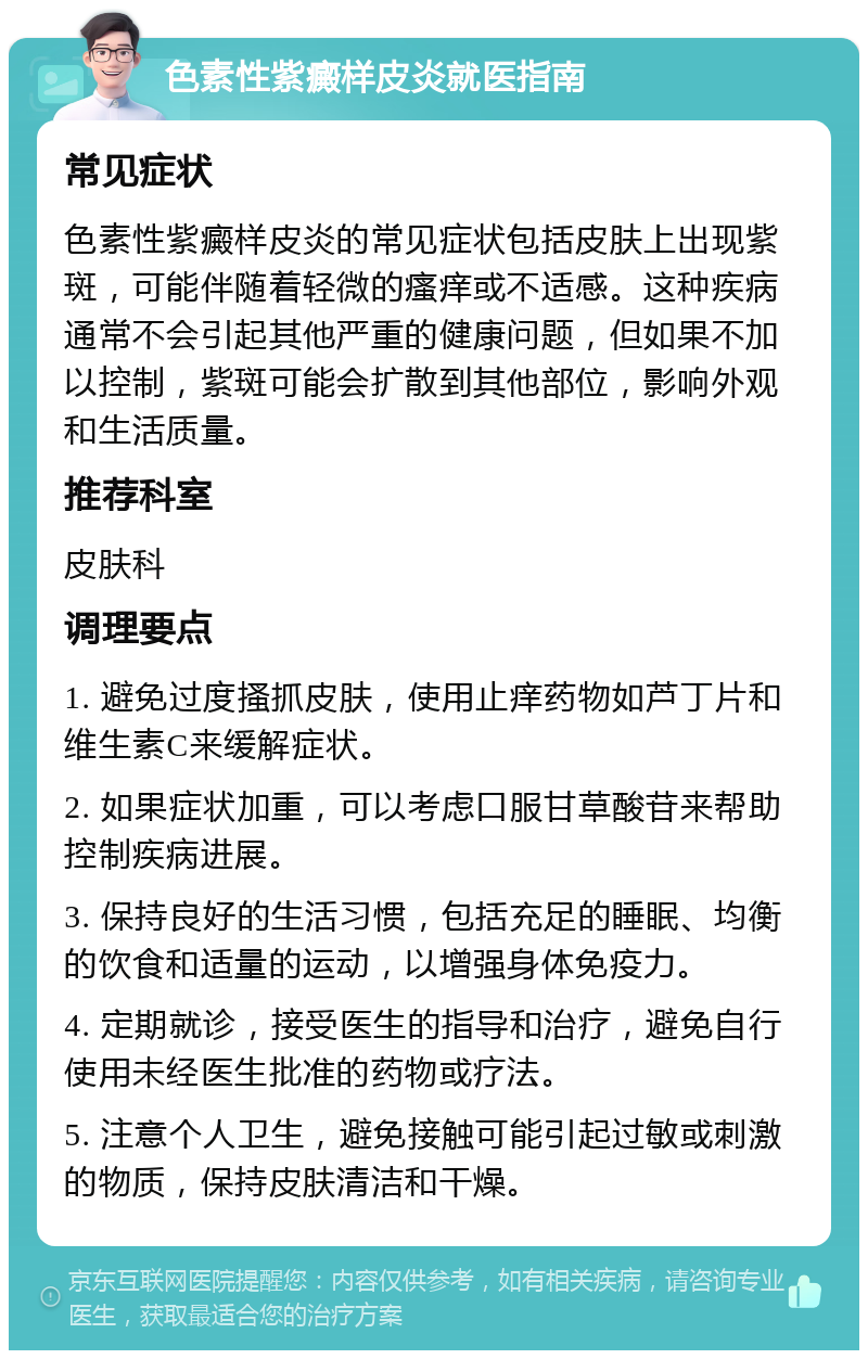 色素性紫癜样皮炎就医指南 常见症状 色素性紫癜样皮炎的常见症状包括皮肤上出现紫斑，可能伴随着轻微的瘙痒或不适感。这种疾病通常不会引起其他严重的健康问题，但如果不加以控制，紫斑可能会扩散到其他部位，影响外观和生活质量。 推荐科室 皮肤科 调理要点 1. 避免过度搔抓皮肤，使用止痒药物如芦丁片和维生素C来缓解症状。 2. 如果症状加重，可以考虑口服甘草酸苷来帮助控制疾病进展。 3. 保持良好的生活习惯，包括充足的睡眠、均衡的饮食和适量的运动，以增强身体免疫力。 4. 定期就诊，接受医生的指导和治疗，避免自行使用未经医生批准的药物或疗法。 5. 注意个人卫生，避免接触可能引起过敏或刺激的物质，保持皮肤清洁和干燥。