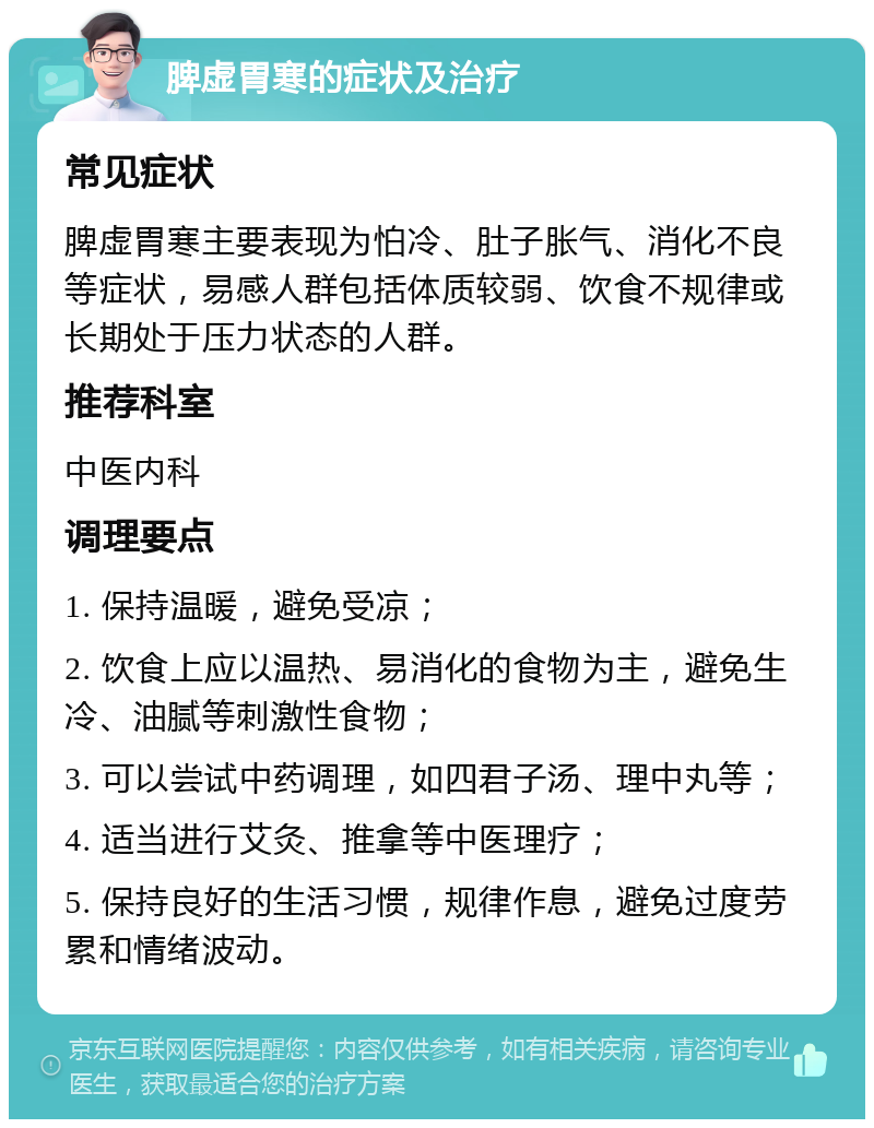 脾虚胃寒的症状及治疗 常见症状 脾虚胃寒主要表现为怕冷、肚子胀气、消化不良等症状，易感人群包括体质较弱、饮食不规律或长期处于压力状态的人群。 推荐科室 中医内科 调理要点 1. 保持温暖，避免受凉； 2. 饮食上应以温热、易消化的食物为主，避免生冷、油腻等刺激性食物； 3. 可以尝试中药调理，如四君子汤、理中丸等； 4. 适当进行艾灸、推拿等中医理疗； 5. 保持良好的生活习惯，规律作息，避免过度劳累和情绪波动。