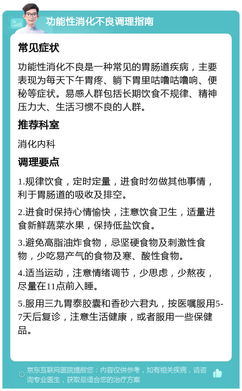 功能性消化不良调理指南 常见症状 功能性消化不良是一种常见的胃肠道疾病，主要表现为每天下午胃疼、躺下胃里咕噜咕噜响、便秘等症状。易感人群包括长期饮食不规律、精神压力大、生活习惯不良的人群。 推荐科室 消化内科 调理要点 1.规律饮食，定时定量，进食时勿做其他事情，利于胃肠道的吸收及排空。 2.进食时保持心情愉快，注意饮食卫生，适量进食新鲜蔬菜水果，保持低盐饮食。 3.避免高脂油炸食物，忌坚硬食物及刺激性食物，少吃易产气的食物及寒、酸性食物。 4.适当运动，注意情绪调节，少思虑，少熬夜，尽量在11点前入睡。 5.服用三九胃泰胶囊和香砂六君丸，按医嘱服用5-7天后复诊，注意生活健康，或者服用一些保健品。