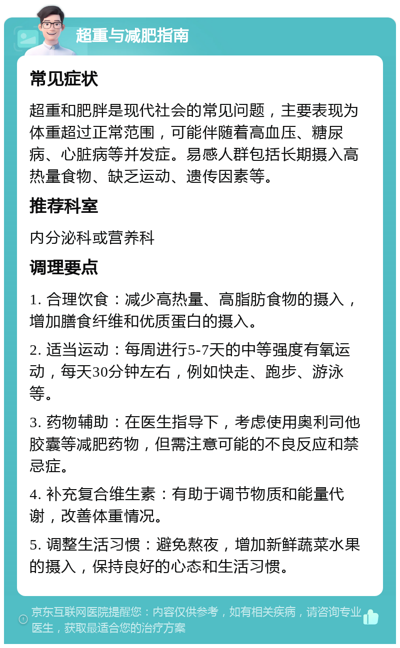 超重与减肥指南 常见症状 超重和肥胖是现代社会的常见问题，主要表现为体重超过正常范围，可能伴随着高血压、糖尿病、心脏病等并发症。易感人群包括长期摄入高热量食物、缺乏运动、遗传因素等。 推荐科室 内分泌科或营养科 调理要点 1. 合理饮食：减少高热量、高脂肪食物的摄入，增加膳食纤维和优质蛋白的摄入。 2. 适当运动：每周进行5-7天的中等强度有氧运动，每天30分钟左右，例如快走、跑步、游泳等。 3. 药物辅助：在医生指导下，考虑使用奥利司他胶囊等减肥药物，但需注意可能的不良反应和禁忌症。 4. 补充复合维生素：有助于调节物质和能量代谢，改善体重情况。 5. 调整生活习惯：避免熬夜，增加新鲜蔬菜水果的摄入，保持良好的心态和生活习惯。