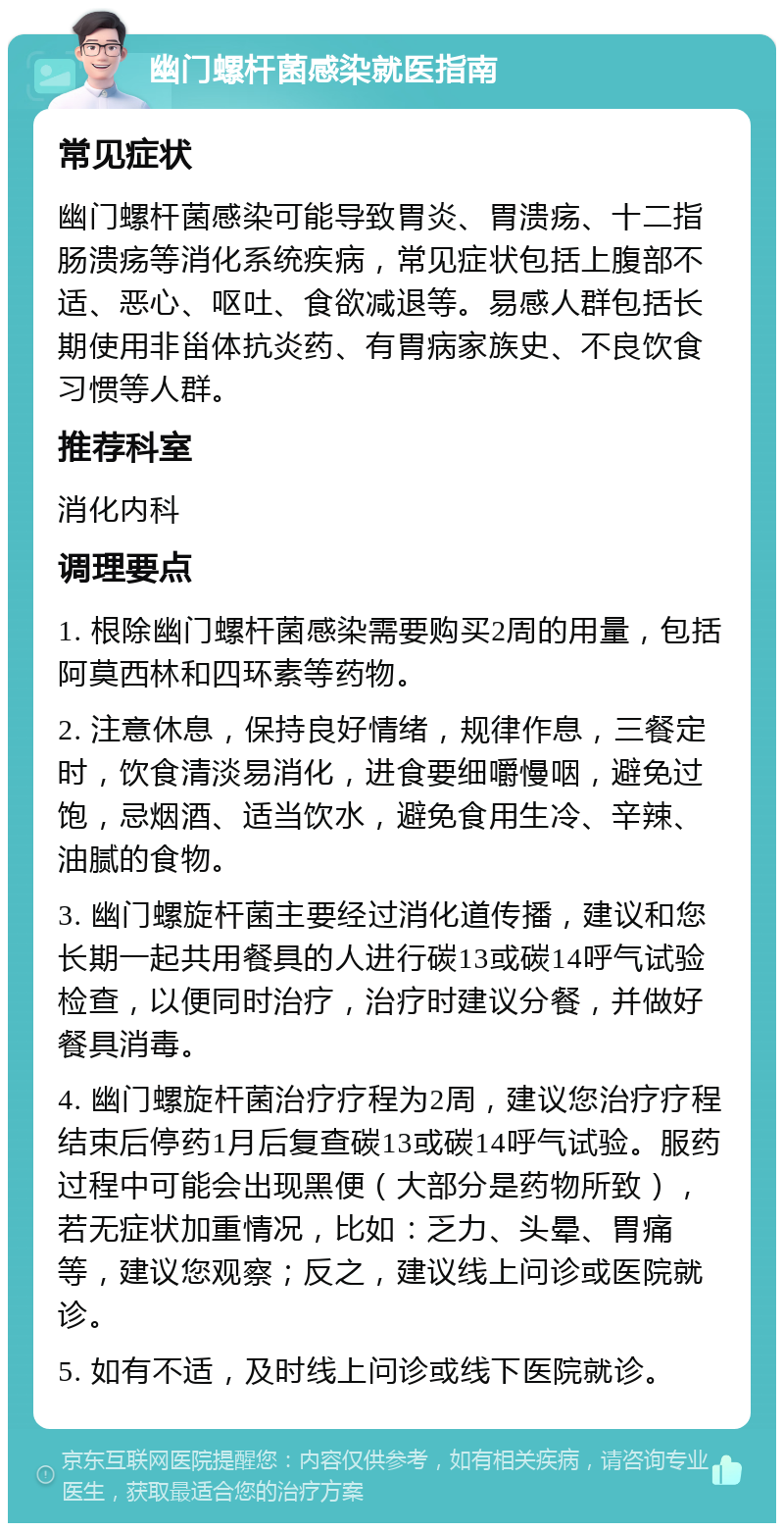 幽门螺杆菌感染就医指南 常见症状 幽门螺杆菌感染可能导致胃炎、胃溃疡、十二指肠溃疡等消化系统疾病，常见症状包括上腹部不适、恶心、呕吐、食欲减退等。易感人群包括长期使用非甾体抗炎药、有胃病家族史、不良饮食习惯等人群。 推荐科室 消化内科 调理要点 1. 根除幽门螺杆菌感染需要购买2周的用量，包括阿莫西林和四环素等药物。 2. 注意休息，保持良好情绪，规律作息，三餐定时，饮食清淡易消化，进食要细嚼慢咽，避免过饱，忌烟酒、适当饮水，避免食用生冷、辛辣、油腻的食物。 3. 幽门螺旋杆菌主要经过消化道传播，建议和您长期一起共用餐具的人进行碳13或碳14呼气试验检查，以便同时治疗，治疗时建议分餐，并做好餐具消毒。 4. 幽门螺旋杆菌治疗疗程为2周，建议您治疗疗程结束后停药1月后复查碳13或碳14呼气试验。服药过程中可能会出现黑便（大部分是药物所致），若无症状加重情况，比如：乏力、头晕、胃痛等，建议您观察；反之，建议线上问诊或医院就诊。 5. 如有不适，及时线上问诊或线下医院就诊。