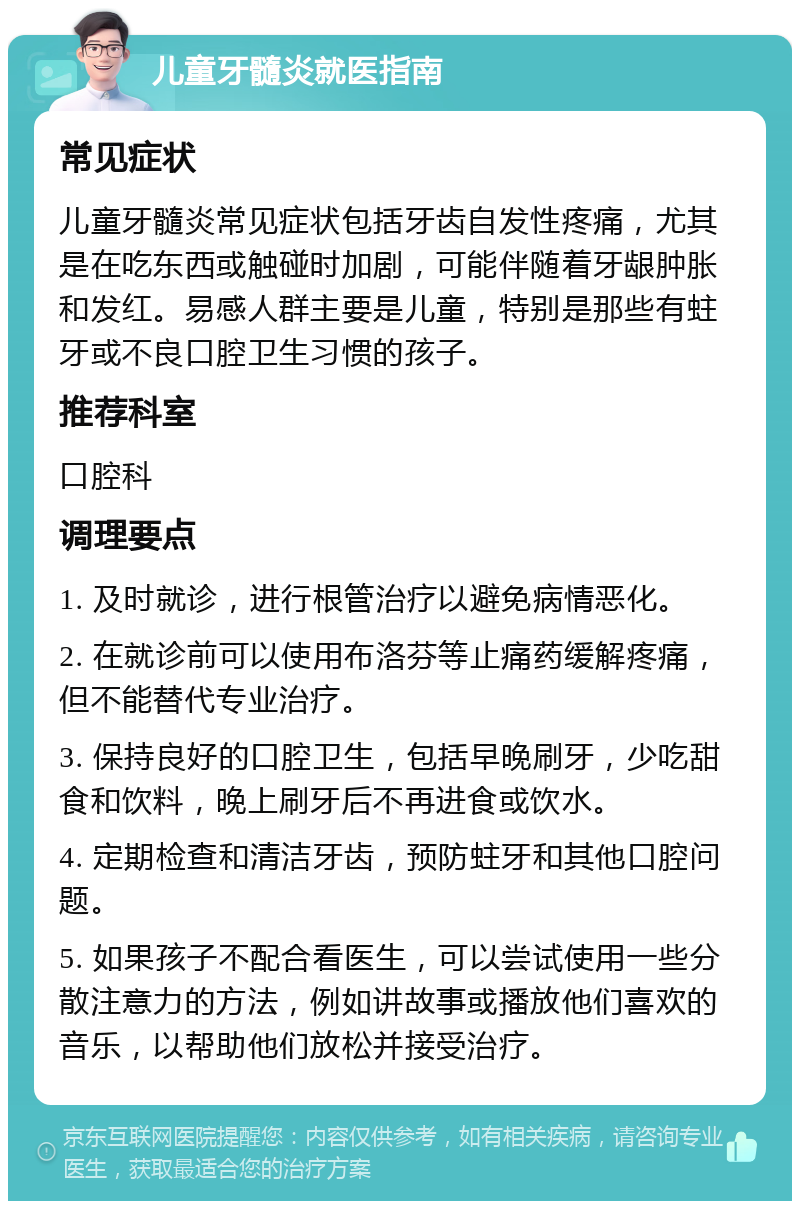 儿童牙髓炎就医指南 常见症状 儿童牙髓炎常见症状包括牙齿自发性疼痛，尤其是在吃东西或触碰时加剧，可能伴随着牙龈肿胀和发红。易感人群主要是儿童，特别是那些有蛀牙或不良口腔卫生习惯的孩子。 推荐科室 口腔科 调理要点 1. 及时就诊，进行根管治疗以避免病情恶化。 2. 在就诊前可以使用布洛芬等止痛药缓解疼痛，但不能替代专业治疗。 3. 保持良好的口腔卫生，包括早晚刷牙，少吃甜食和饮料，晚上刷牙后不再进食或饮水。 4. 定期检查和清洁牙齿，预防蛀牙和其他口腔问题。 5. 如果孩子不配合看医生，可以尝试使用一些分散注意力的方法，例如讲故事或播放他们喜欢的音乐，以帮助他们放松并接受治疗。