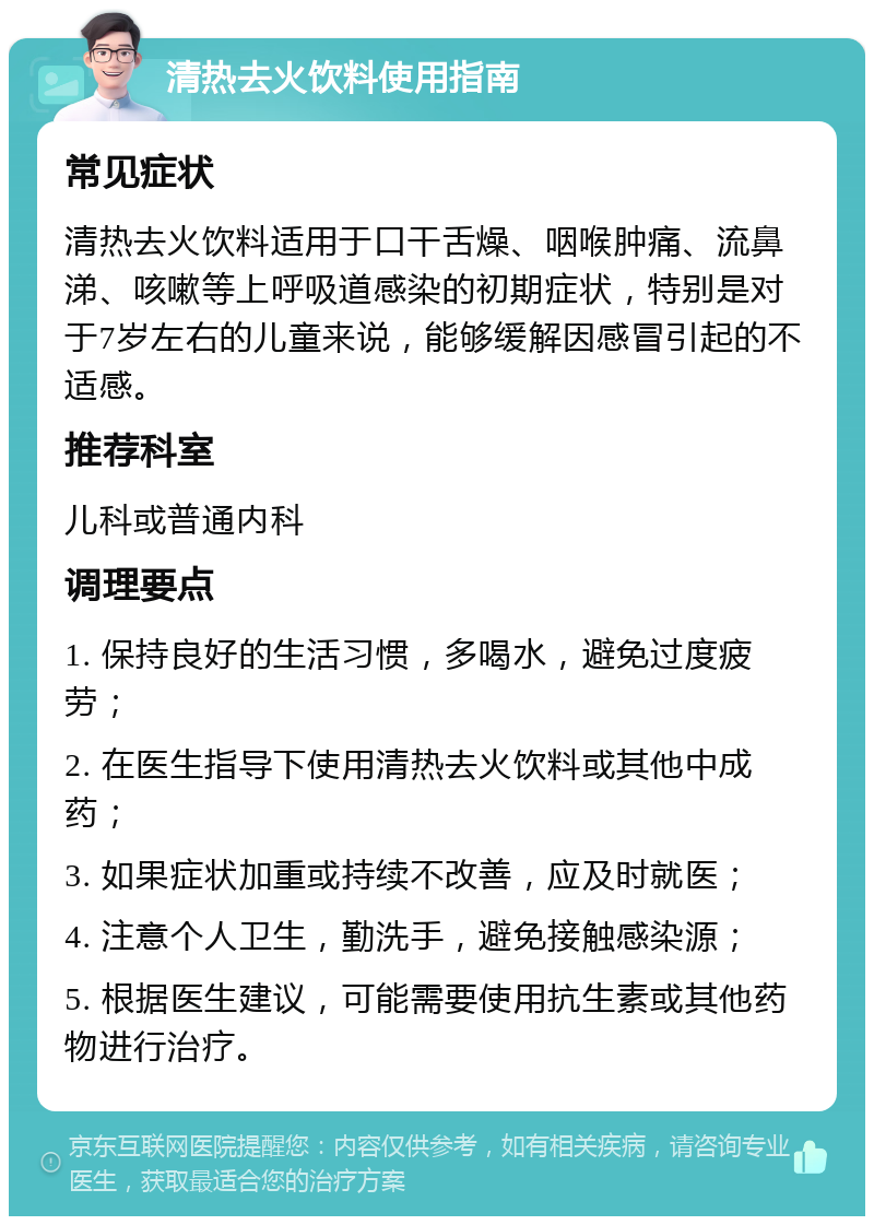 清热去火饮料使用指南 常见症状 清热去火饮料适用于口干舌燥、咽喉肿痛、流鼻涕、咳嗽等上呼吸道感染的初期症状，特别是对于7岁左右的儿童来说，能够缓解因感冒引起的不适感。 推荐科室 儿科或普通内科 调理要点 1. 保持良好的生活习惯，多喝水，避免过度疲劳； 2. 在医生指导下使用清热去火饮料或其他中成药； 3. 如果症状加重或持续不改善，应及时就医； 4. 注意个人卫生，勤洗手，避免接触感染源； 5. 根据医生建议，可能需要使用抗生素或其他药物进行治疗。