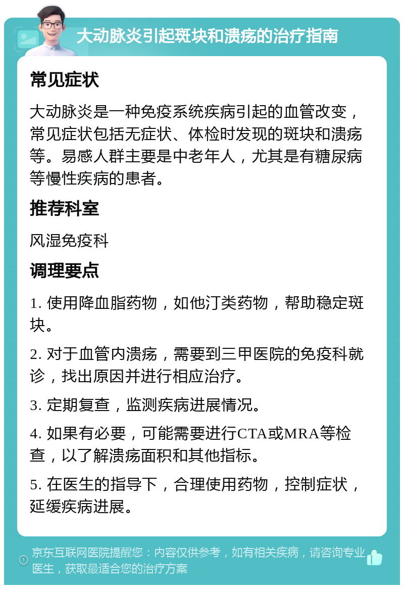 大动脉炎引起斑块和溃疡的治疗指南 常见症状 大动脉炎是一种免疫系统疾病引起的血管改变，常见症状包括无症状、体检时发现的斑块和溃疡等。易感人群主要是中老年人，尤其是有糖尿病等慢性疾病的患者。 推荐科室 风湿免疫科 调理要点 1. 使用降血脂药物，如他汀类药物，帮助稳定斑块。 2. 对于血管内溃疡，需要到三甲医院的免疫科就诊，找出原因并进行相应治疗。 3. 定期复查，监测疾病进展情况。 4. 如果有必要，可能需要进行CTA或MRA等检查，以了解溃疡面积和其他指标。 5. 在医生的指导下，合理使用药物，控制症状，延缓疾病进展。