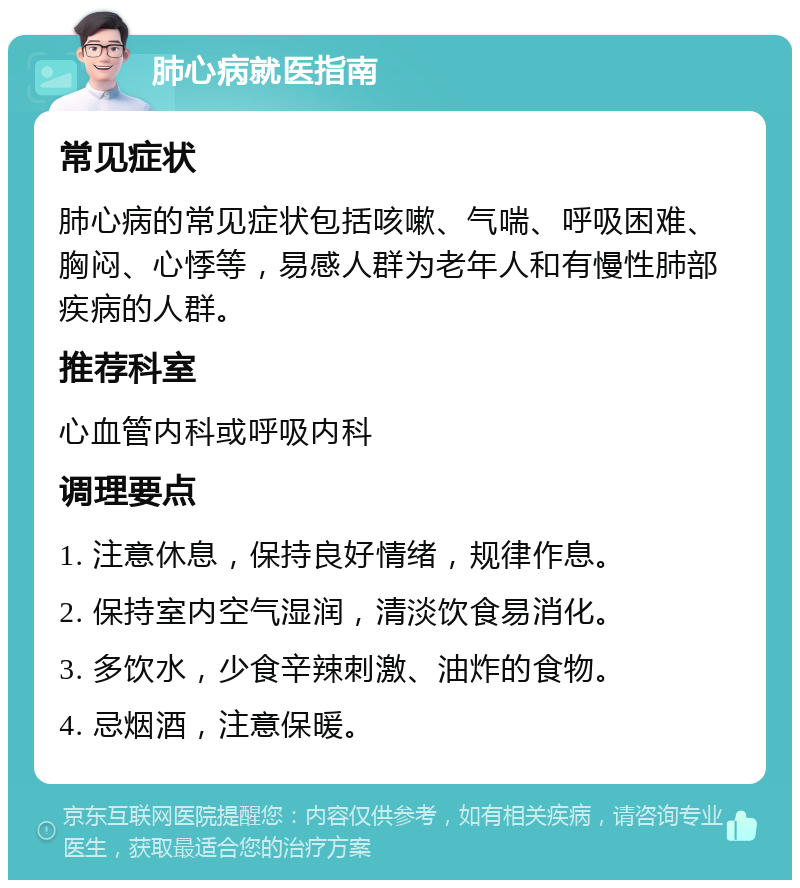 肺心病就医指南 常见症状 肺心病的常见症状包括咳嗽、气喘、呼吸困难、胸闷、心悸等，易感人群为老年人和有慢性肺部疾病的人群。 推荐科室 心血管内科或呼吸内科 调理要点 1. 注意休息，保持良好情绪，规律作息。 2. 保持室内空气湿润，清淡饮食易消化。 3. 多饮水，少食辛辣刺激、油炸的食物。 4. 忌烟酒，注意保暖。