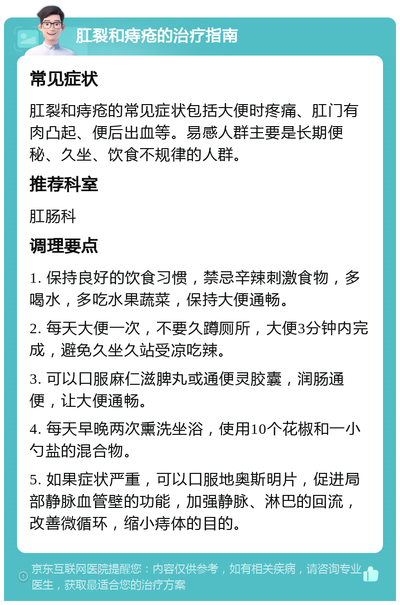 肛裂和痔疮的治疗指南 常见症状 肛裂和痔疮的常见症状包括大便时疼痛、肛门有肉凸起、便后出血等。易感人群主要是长期便秘、久坐、饮食不规律的人群。 推荐科室 肛肠科 调理要点 1. 保持良好的饮食习惯，禁忌辛辣刺激食物，多喝水，多吃水果蔬菜，保持大便通畅。 2. 每天大便一次，不要久蹲厕所，大便3分钟内完成，避免久坐久站受凉吃辣。 3. 可以口服麻仁滋脾丸或通便灵胶囊，润肠通便，让大便通畅。 4. 每天早晚两次熏洗坐浴，使用10个花椒和一小勺盐的混合物。 5. 如果症状严重，可以口服地奥斯明片，促进局部静脉血管壁的功能，加强静脉、淋巴的回流，改善微循环，缩小痔体的目的。