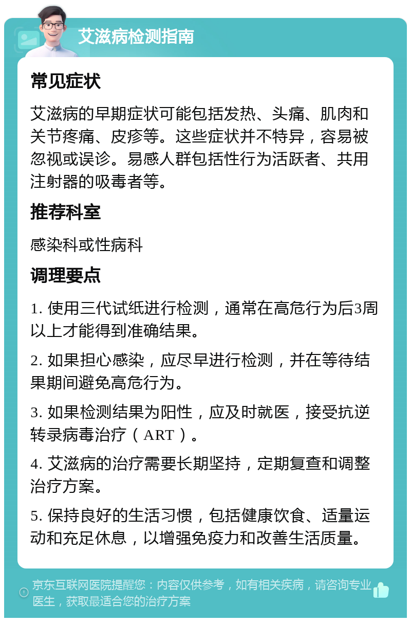 艾滋病检测指南 常见症状 艾滋病的早期症状可能包括发热、头痛、肌肉和关节疼痛、皮疹等。这些症状并不特异，容易被忽视或误诊。易感人群包括性行为活跃者、共用注射器的吸毒者等。 推荐科室 感染科或性病科 调理要点 1. 使用三代试纸进行检测，通常在高危行为后3周以上才能得到准确结果。 2. 如果担心感染，应尽早进行检测，并在等待结果期间避免高危行为。 3. 如果检测结果为阳性，应及时就医，接受抗逆转录病毒治疗（ART）。 4. 艾滋病的治疗需要长期坚持，定期复查和调整治疗方案。 5. 保持良好的生活习惯，包括健康饮食、适量运动和充足休息，以增强免疫力和改善生活质量。