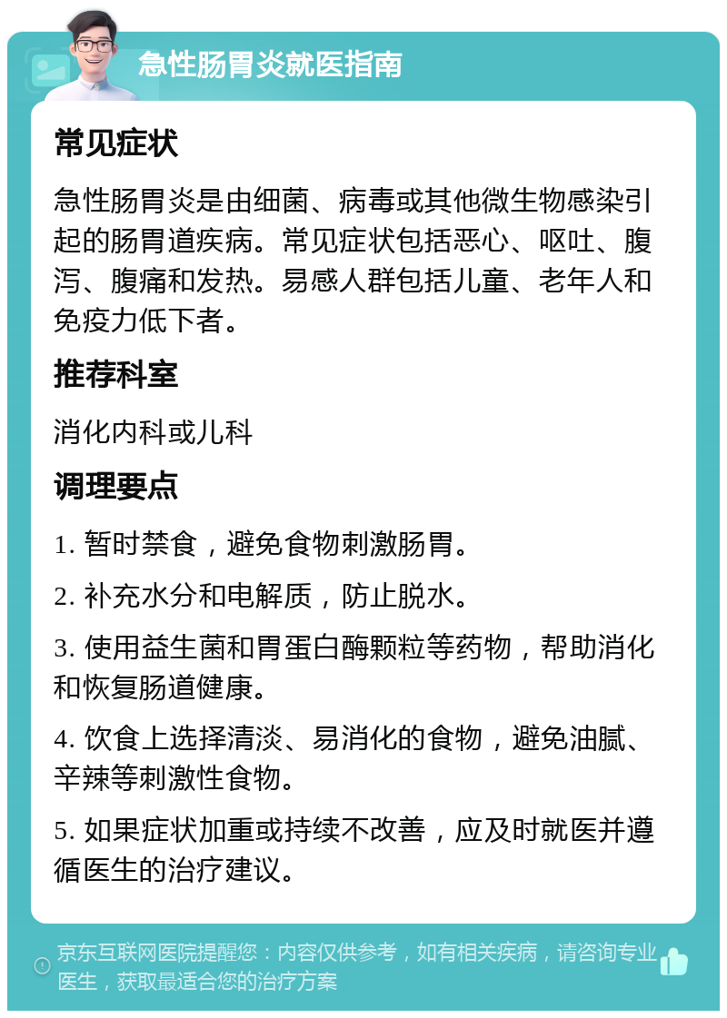 急性肠胃炎就医指南 常见症状 急性肠胃炎是由细菌、病毒或其他微生物感染引起的肠胃道疾病。常见症状包括恶心、呕吐、腹泻、腹痛和发热。易感人群包括儿童、老年人和免疫力低下者。 推荐科室 消化内科或儿科 调理要点 1. 暂时禁食，避免食物刺激肠胃。 2. 补充水分和电解质，防止脱水。 3. 使用益生菌和胃蛋白酶颗粒等药物，帮助消化和恢复肠道健康。 4. 饮食上选择清淡、易消化的食物，避免油腻、辛辣等刺激性食物。 5. 如果症状加重或持续不改善，应及时就医并遵循医生的治疗建议。