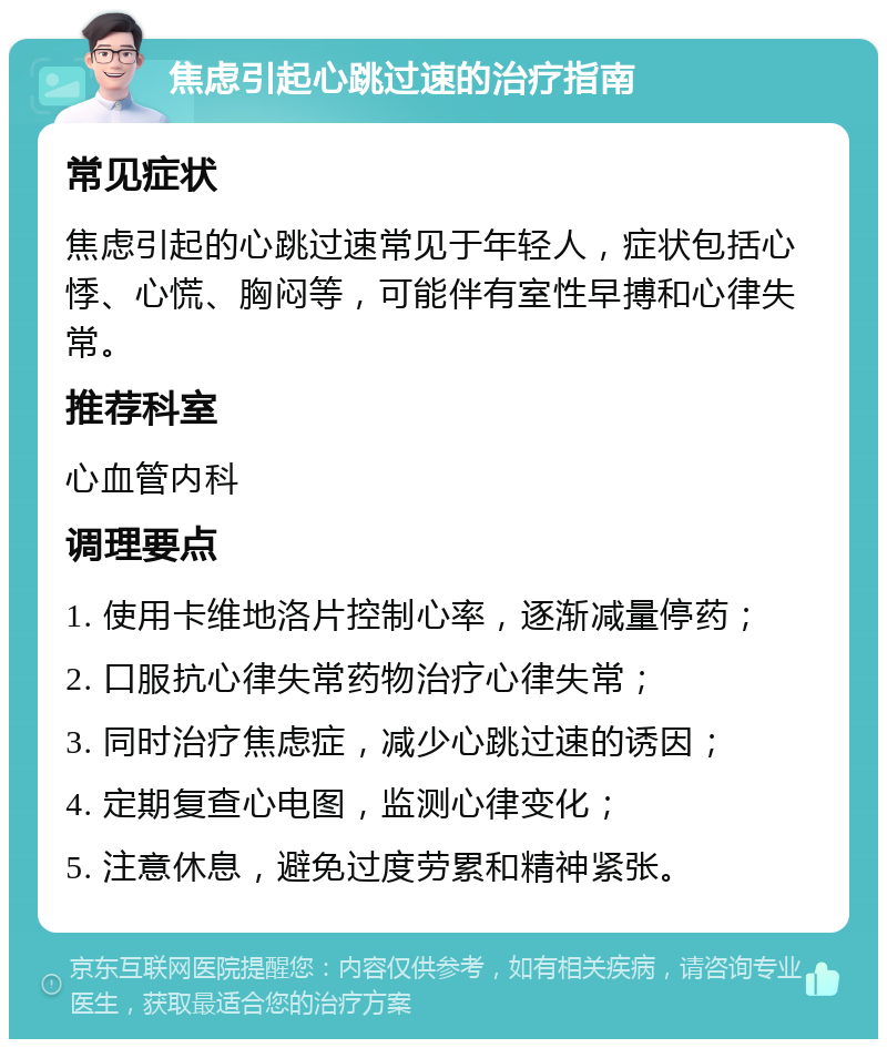 焦虑引起心跳过速的治疗指南 常见症状 焦虑引起的心跳过速常见于年轻人，症状包括心悸、心慌、胸闷等，可能伴有室性早搏和心律失常。 推荐科室 心血管内科 调理要点 1. 使用卡维地洛片控制心率，逐渐减量停药； 2. 口服抗心律失常药物治疗心律失常； 3. 同时治疗焦虑症，减少心跳过速的诱因； 4. 定期复查心电图，监测心律变化； 5. 注意休息，避免过度劳累和精神紧张。