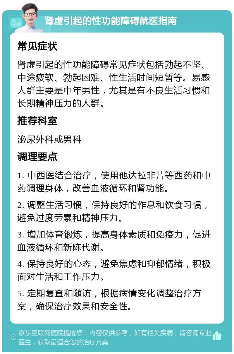 肾虚引起的性功能障碍就医指南 常见症状 肾虚引起的性功能障碍常见症状包括勃起不坚、中途疲软、勃起困难、性生活时间短暂等。易感人群主要是中年男性，尤其是有不良生活习惯和长期精神压力的人群。 推荐科室 泌尿外科或男科 调理要点 1. 中西医结合治疗，使用他达拉非片等西药和中药调理身体，改善血液循环和肾功能。 2. 调整生活习惯，保持良好的作息和饮食习惯，避免过度劳累和精神压力。 3. 增加体育锻炼，提高身体素质和免疫力，促进血液循环和新陈代谢。 4. 保持良好的心态，避免焦虑和抑郁情绪，积极面对生活和工作压力。 5. 定期复查和随访，根据病情变化调整治疗方案，确保治疗效果和安全性。