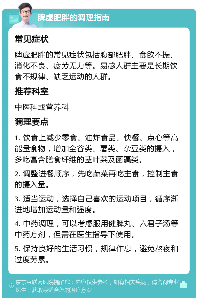 脾虚肥胖的调理指南 常见症状 脾虚肥胖的常见症状包括腹部肥胖、食欲不振、消化不良、疲劳无力等。易感人群主要是长期饮食不规律、缺乏运动的人群。 推荐科室 中医科或营养科 调理要点 1. 饮食上减少零食、油炸食品、快餐、点心等高能量食物，增加全谷类、薯类、杂豆类的摄入，多吃富含膳食纤维的茎叶菜及菌藻类。 2. 调整进餐顺序，先吃蔬菜再吃主食，控制主食的摄入量。 3. 适当运动，选择自己喜欢的运动项目，循序渐进地增加运动量和强度。 4. 中药调理，可以考虑服用健脾丸、六君子汤等中药方剂，但需在医生指导下使用。 5. 保持良好的生活习惯，规律作息，避免熬夜和过度劳累。