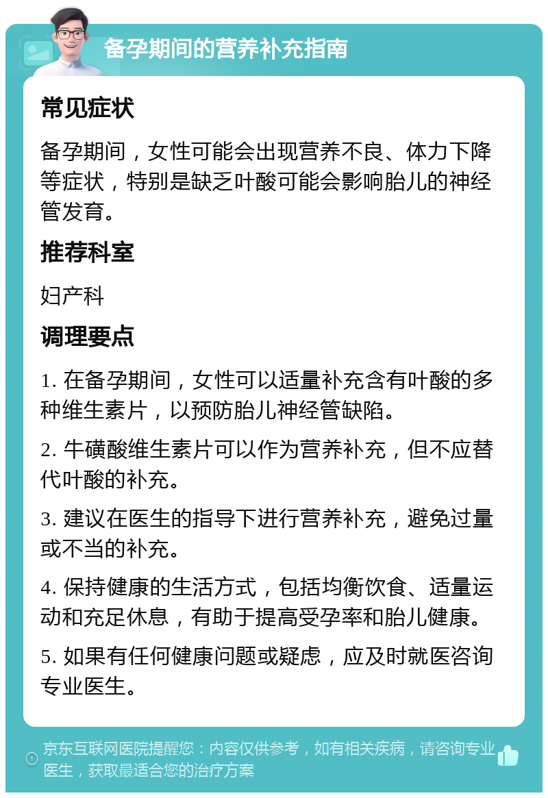 备孕期间的营养补充指南 常见症状 备孕期间，女性可能会出现营养不良、体力下降等症状，特别是缺乏叶酸可能会影响胎儿的神经管发育。 推荐科室 妇产科 调理要点 1. 在备孕期间，女性可以适量补充含有叶酸的多种维生素片，以预防胎儿神经管缺陷。 2. 牛磺酸维生素片可以作为营养补充，但不应替代叶酸的补充。 3. 建议在医生的指导下进行营养补充，避免过量或不当的补充。 4. 保持健康的生活方式，包括均衡饮食、适量运动和充足休息，有助于提高受孕率和胎儿健康。 5. 如果有任何健康问题或疑虑，应及时就医咨询专业医生。