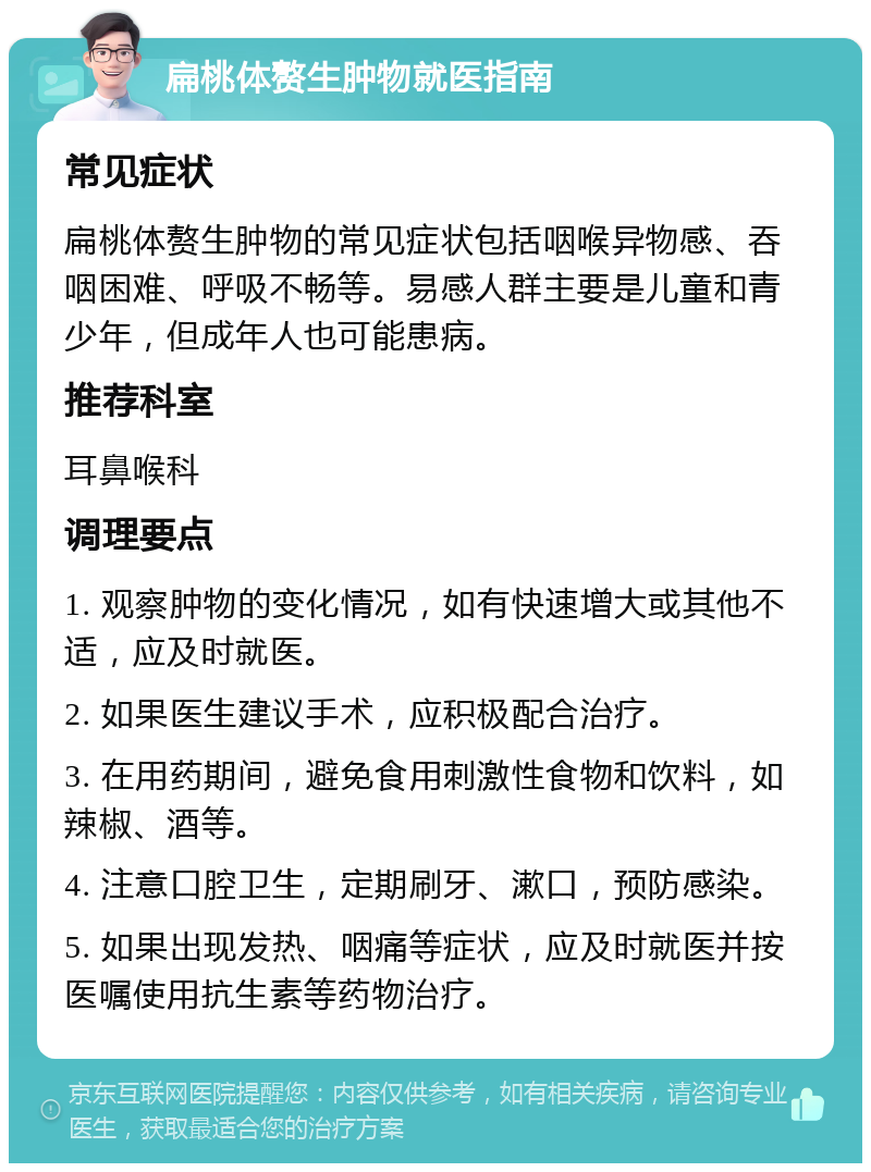 扁桃体赘生肿物就医指南 常见症状 扁桃体赘生肿物的常见症状包括咽喉异物感、吞咽困难、呼吸不畅等。易感人群主要是儿童和青少年，但成年人也可能患病。 推荐科室 耳鼻喉科 调理要点 1. 观察肿物的变化情况，如有快速增大或其他不适，应及时就医。 2. 如果医生建议手术，应积极配合治疗。 3. 在用药期间，避免食用刺激性食物和饮料，如辣椒、酒等。 4. 注意口腔卫生，定期刷牙、漱口，预防感染。 5. 如果出现发热、咽痛等症状，应及时就医并按医嘱使用抗生素等药物治疗。