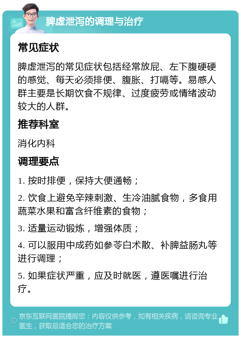 脾虚泄泻的调理与治疗 常见症状 脾虚泄泻的常见症状包括经常放屁、左下腹硬硬的感觉、每天必须排便、腹胀、打嗝等。易感人群主要是长期饮食不规律、过度疲劳或情绪波动较大的人群。 推荐科室 消化内科 调理要点 1. 按时排便，保持大便通畅； 2. 饮食上避免辛辣刺激、生冷油腻食物，多食用蔬菜水果和富含纤维素的食物； 3. 适量运动锻炼，增强体质； 4. 可以服用中成药如参苓白术散、补脾益肠丸等进行调理； 5. 如果症状严重，应及时就医，遵医嘱进行治疗。