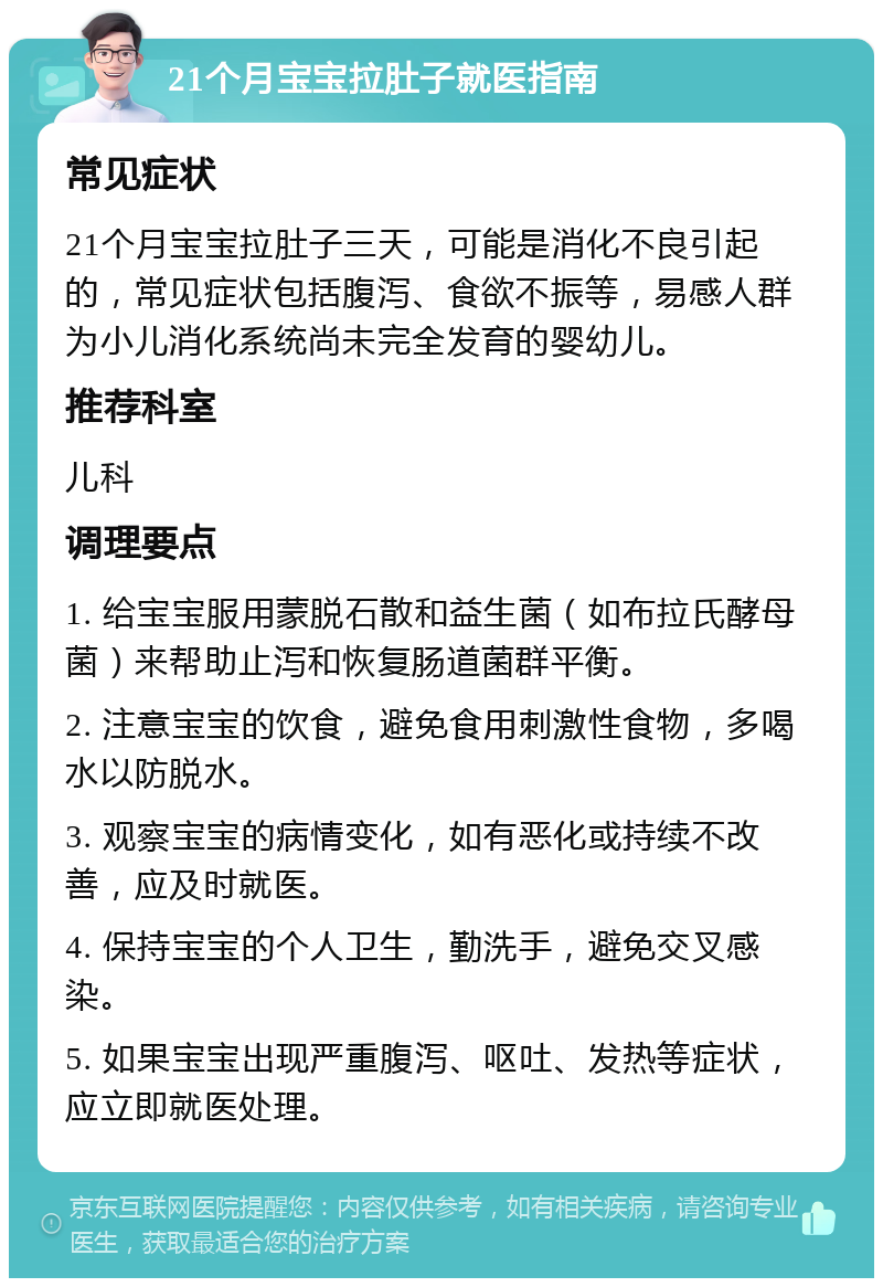 21个月宝宝拉肚子就医指南 常见症状 21个月宝宝拉肚子三天，可能是消化不良引起的，常见症状包括腹泻、食欲不振等，易感人群为小儿消化系统尚未完全发育的婴幼儿。 推荐科室 儿科 调理要点 1. 给宝宝服用蒙脱石散和益生菌（如布拉氏酵母菌）来帮助止泻和恢复肠道菌群平衡。 2. 注意宝宝的饮食，避免食用刺激性食物，多喝水以防脱水。 3. 观察宝宝的病情变化，如有恶化或持续不改善，应及时就医。 4. 保持宝宝的个人卫生，勤洗手，避免交叉感染。 5. 如果宝宝出现严重腹泻、呕吐、发热等症状，应立即就医处理。