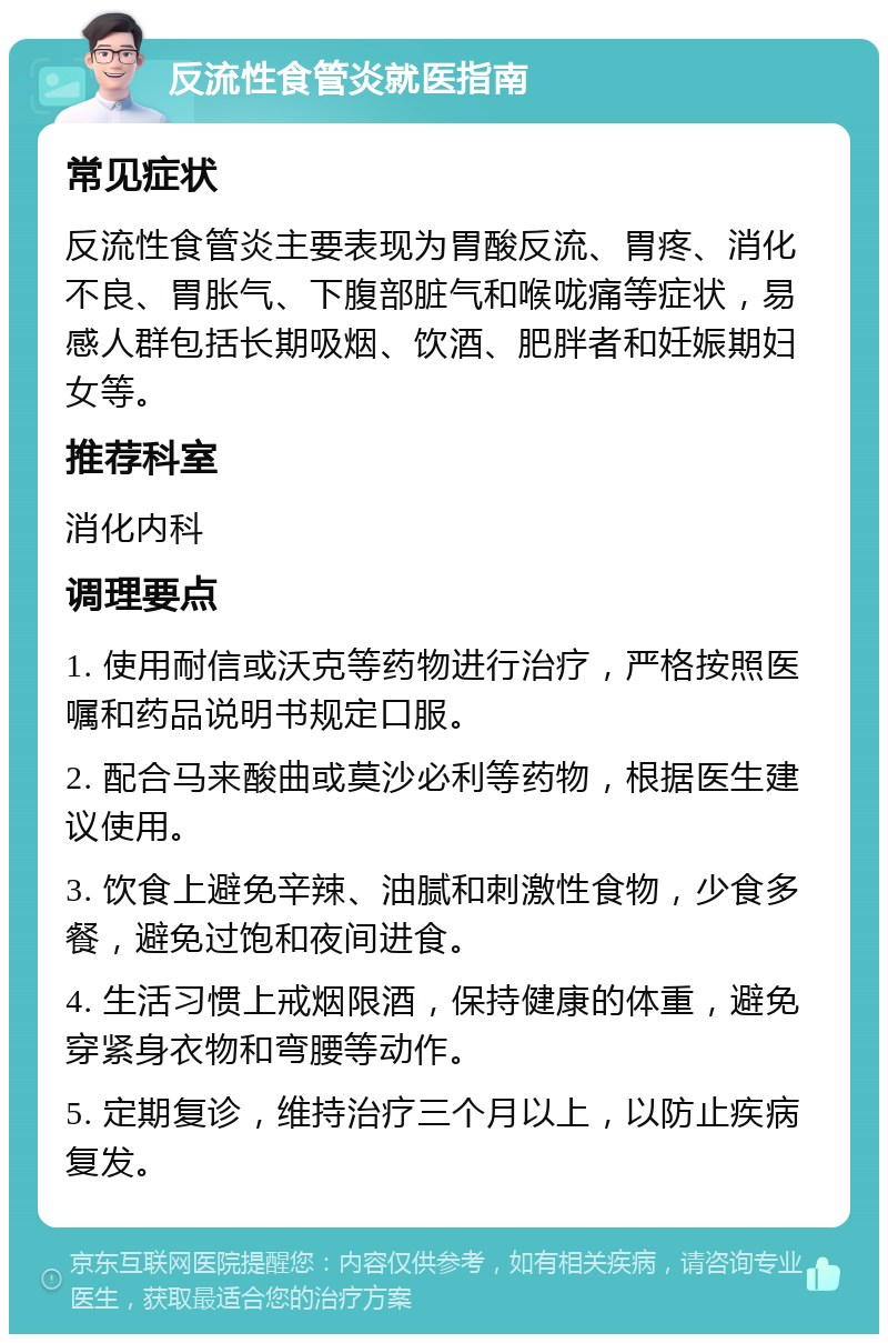 反流性食管炎就医指南 常见症状 反流性食管炎主要表现为胃酸反流、胃疼、消化不良、胃胀气、下腹部脏气和喉咙痛等症状，易感人群包括长期吸烟、饮酒、肥胖者和妊娠期妇女等。 推荐科室 消化内科 调理要点 1. 使用耐信或沃克等药物进行治疗，严格按照医嘱和药品说明书规定口服。 2. 配合马来酸曲或莫沙必利等药物，根据医生建议使用。 3. 饮食上避免辛辣、油腻和刺激性食物，少食多餐，避免过饱和夜间进食。 4. 生活习惯上戒烟限酒，保持健康的体重，避免穿紧身衣物和弯腰等动作。 5. 定期复诊，维持治疗三个月以上，以防止疾病复发。