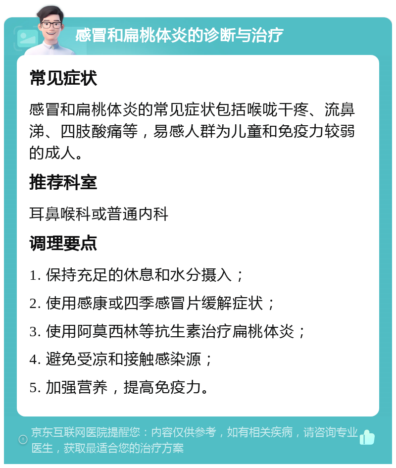 感冒和扁桃体炎的诊断与治疗 常见症状 感冒和扁桃体炎的常见症状包括喉咙干疼、流鼻涕、四肢酸痛等，易感人群为儿童和免疫力较弱的成人。 推荐科室 耳鼻喉科或普通内科 调理要点 1. 保持充足的休息和水分摄入； 2. 使用感康或四季感冒片缓解症状； 3. 使用阿莫西林等抗生素治疗扁桃体炎； 4. 避免受凉和接触感染源； 5. 加强营养，提高免疫力。