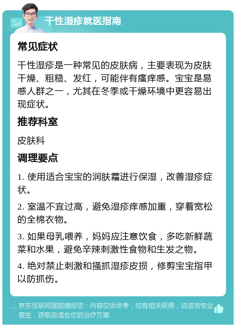 干性湿疹就医指南 常见症状 干性湿疹是一种常见的皮肤病，主要表现为皮肤干燥、粗糙、发红，可能伴有瘙痒感。宝宝是易感人群之一，尤其在冬季或干燥环境中更容易出现症状。 推荐科室 皮肤科 调理要点 1. 使用适合宝宝的润肤霜进行保湿，改善湿疹症状。 2. 室温不宜过高，避免湿疹痒感加重，穿着宽松的全棉衣物。 3. 如果母乳喂养，妈妈应注意饮食，多吃新鲜蔬菜和水果，避免辛辣刺激性食物和生发之物。 4. 绝对禁止刺激和搔抓湿疹皮损，修剪宝宝指甲以防抓伤。