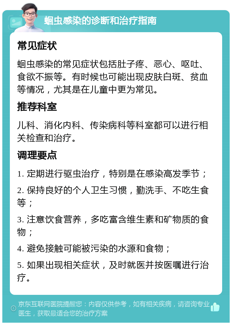 蛔虫感染的诊断和治疗指南 常见症状 蛔虫感染的常见症状包括肚子疼、恶心、呕吐、食欲不振等。有时候也可能出现皮肤白斑、贫血等情况，尤其是在儿童中更为常见。 推荐科室 儿科、消化内科、传染病科等科室都可以进行相关检查和治疗。 调理要点 1. 定期进行驱虫治疗，特别是在感染高发季节； 2. 保持良好的个人卫生习惯，勤洗手、不吃生食等； 3. 注意饮食营养，多吃富含维生素和矿物质的食物； 4. 避免接触可能被污染的水源和食物； 5. 如果出现相关症状，及时就医并按医嘱进行治疗。