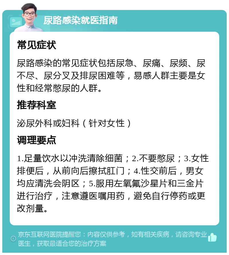 尿路感染就医指南 常见症状 尿路感染的常见症状包括尿急、尿痛、尿频、尿不尽、尿分叉及排尿困难等，易感人群主要是女性和经常憋尿的人群。 推荐科室 泌尿外科或妇科（针对女性） 调理要点 1.足量饮水以冲洗清除细菌；2.不要憋尿；3.女性排便后，从前向后擦拭肛门；4.性交前后，男女均应清洗会阴区；5.服用左氧氟沙星片和三金片进行治疗，注意遵医嘱用药，避免自行停药或更改剂量。