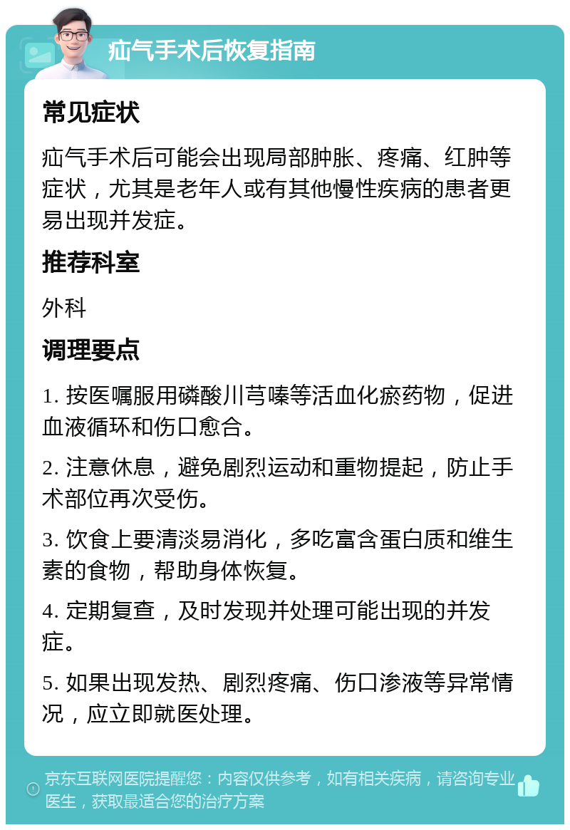 疝气手术后恢复指南 常见症状 疝气手术后可能会出现局部肿胀、疼痛、红肿等症状，尤其是老年人或有其他慢性疾病的患者更易出现并发症。 推荐科室 外科 调理要点 1. 按医嘱服用磷酸川芎嗪等活血化瘀药物，促进血液循环和伤口愈合。 2. 注意休息，避免剧烈运动和重物提起，防止手术部位再次受伤。 3. 饮食上要清淡易消化，多吃富含蛋白质和维生素的食物，帮助身体恢复。 4. 定期复查，及时发现并处理可能出现的并发症。 5. 如果出现发热、剧烈疼痛、伤口渗液等异常情况，应立即就医处理。