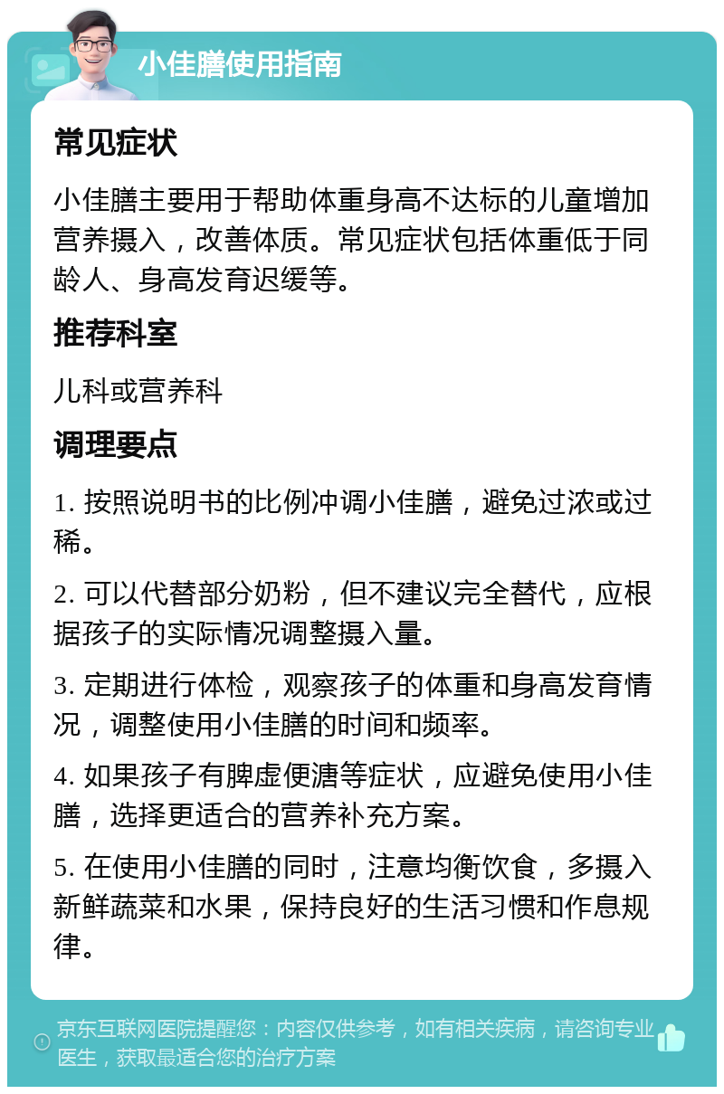 小佳膳使用指南 常见症状 小佳膳主要用于帮助体重身高不达标的儿童增加营养摄入，改善体质。常见症状包括体重低于同龄人、身高发育迟缓等。 推荐科室 儿科或营养科 调理要点 1. 按照说明书的比例冲调小佳膳，避免过浓或过稀。 2. 可以代替部分奶粉，但不建议完全替代，应根据孩子的实际情况调整摄入量。 3. 定期进行体检，观察孩子的体重和身高发育情况，调整使用小佳膳的时间和频率。 4. 如果孩子有脾虚便溏等症状，应避免使用小佳膳，选择更适合的营养补充方案。 5. 在使用小佳膳的同时，注意均衡饮食，多摄入新鲜蔬菜和水果，保持良好的生活习惯和作息规律。