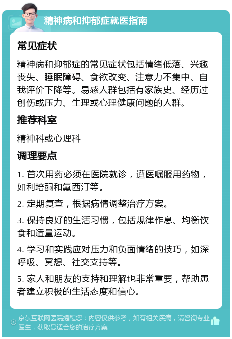 精神病和抑郁症就医指南 常见症状 精神病和抑郁症的常见症状包括情绪低落、兴趣丧失、睡眠障碍、食欲改变、注意力不集中、自我评价下降等。易感人群包括有家族史、经历过创伤或压力、生理或心理健康问题的人群。 推荐科室 精神科或心理科 调理要点 1. 首次用药必须在医院就诊，遵医嘱服用药物，如利培酮和氟西汀等。 2. 定期复查，根据病情调整治疗方案。 3. 保持良好的生活习惯，包括规律作息、均衡饮食和适量运动。 4. 学习和实践应对压力和负面情绪的技巧，如深呼吸、冥想、社交支持等。 5. 家人和朋友的支持和理解也非常重要，帮助患者建立积极的生活态度和信心。