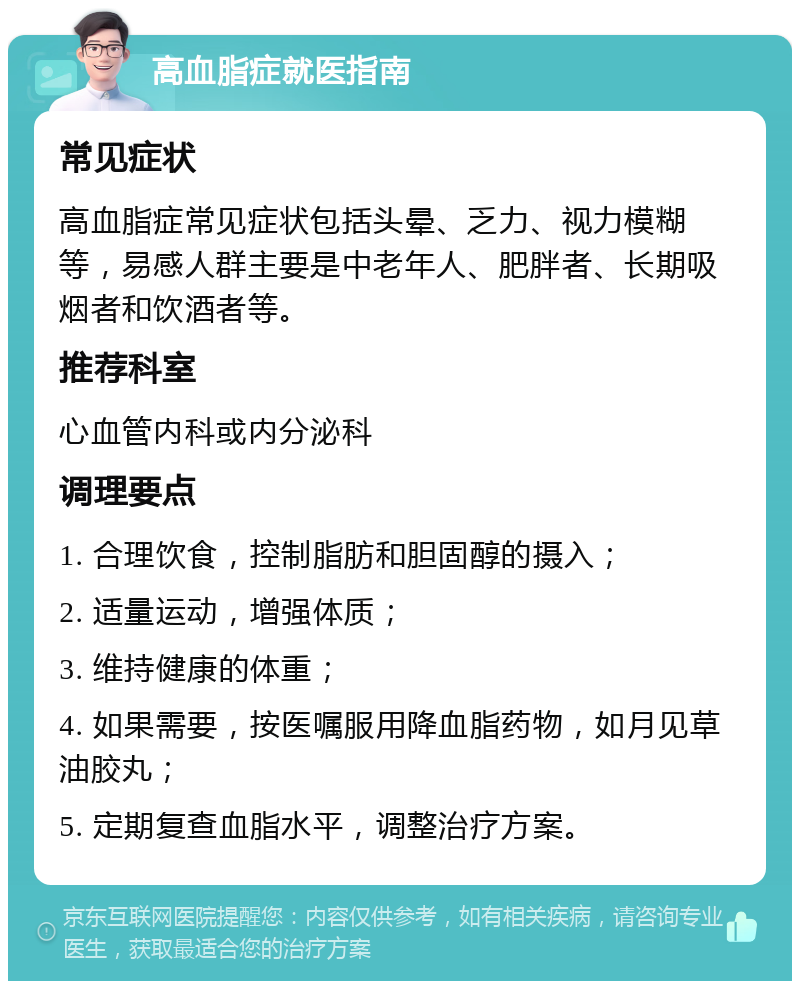 高血脂症就医指南 常见症状 高血脂症常见症状包括头晕、乏力、视力模糊等，易感人群主要是中老年人、肥胖者、长期吸烟者和饮酒者等。 推荐科室 心血管内科或内分泌科 调理要点 1. 合理饮食，控制脂肪和胆固醇的摄入； 2. 适量运动，增强体质； 3. 维持健康的体重； 4. 如果需要，按医嘱服用降血脂药物，如月见草油胶丸； 5. 定期复查血脂水平，调整治疗方案。