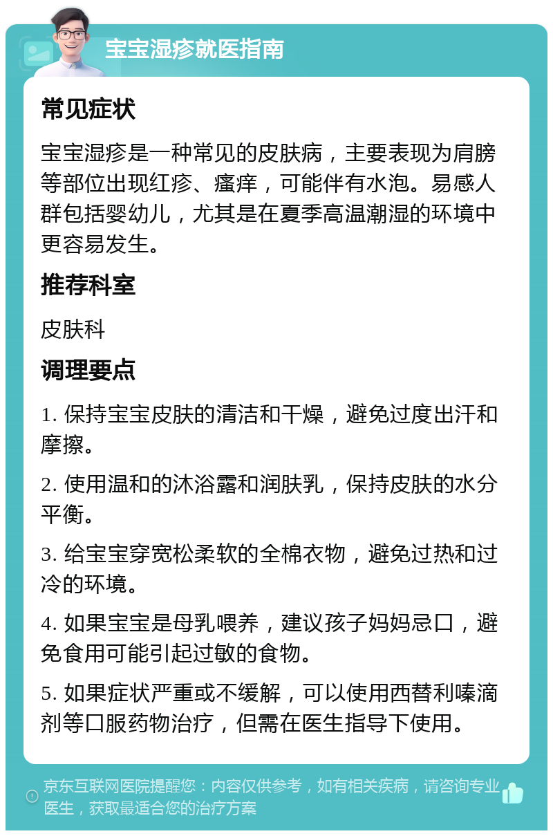 宝宝湿疹就医指南 常见症状 宝宝湿疹是一种常见的皮肤病，主要表现为肩膀等部位出现红疹、瘙痒，可能伴有水泡。易感人群包括婴幼儿，尤其是在夏季高温潮湿的环境中更容易发生。 推荐科室 皮肤科 调理要点 1. 保持宝宝皮肤的清洁和干燥，避免过度出汗和摩擦。 2. 使用温和的沐浴露和润肤乳，保持皮肤的水分平衡。 3. 给宝宝穿宽松柔软的全棉衣物，避免过热和过冷的环境。 4. 如果宝宝是母乳喂养，建议孩子妈妈忌口，避免食用可能引起过敏的食物。 5. 如果症状严重或不缓解，可以使用西替利嗪滴剂等口服药物治疗，但需在医生指导下使用。