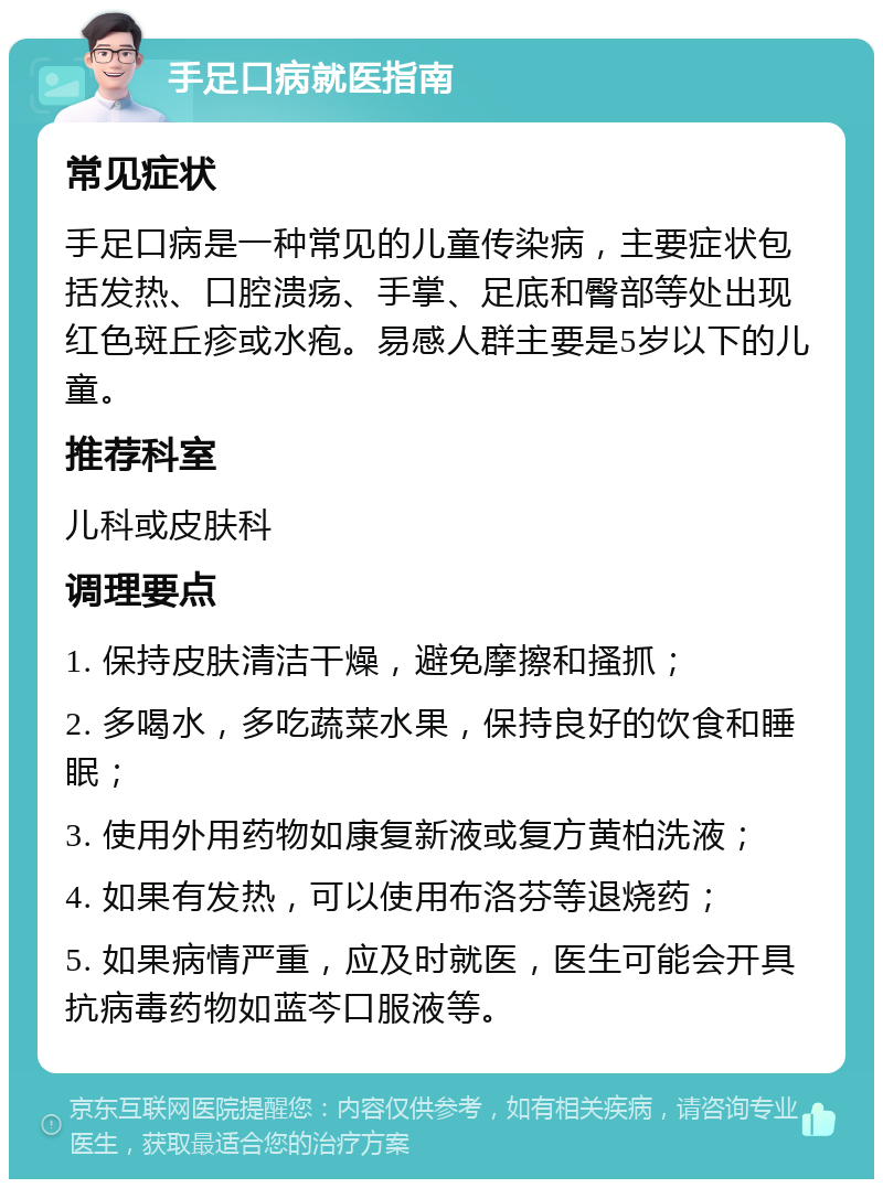 手足口病就医指南 常见症状 手足口病是一种常见的儿童传染病，主要症状包括发热、口腔溃疡、手掌、足底和臀部等处出现红色斑丘疹或水疱。易感人群主要是5岁以下的儿童。 推荐科室 儿科或皮肤科 调理要点 1. 保持皮肤清洁干燥，避免摩擦和搔抓； 2. 多喝水，多吃蔬菜水果，保持良好的饮食和睡眠； 3. 使用外用药物如康复新液或复方黄柏洗液； 4. 如果有发热，可以使用布洛芬等退烧药； 5. 如果病情严重，应及时就医，医生可能会开具抗病毒药物如蓝芩口服液等。