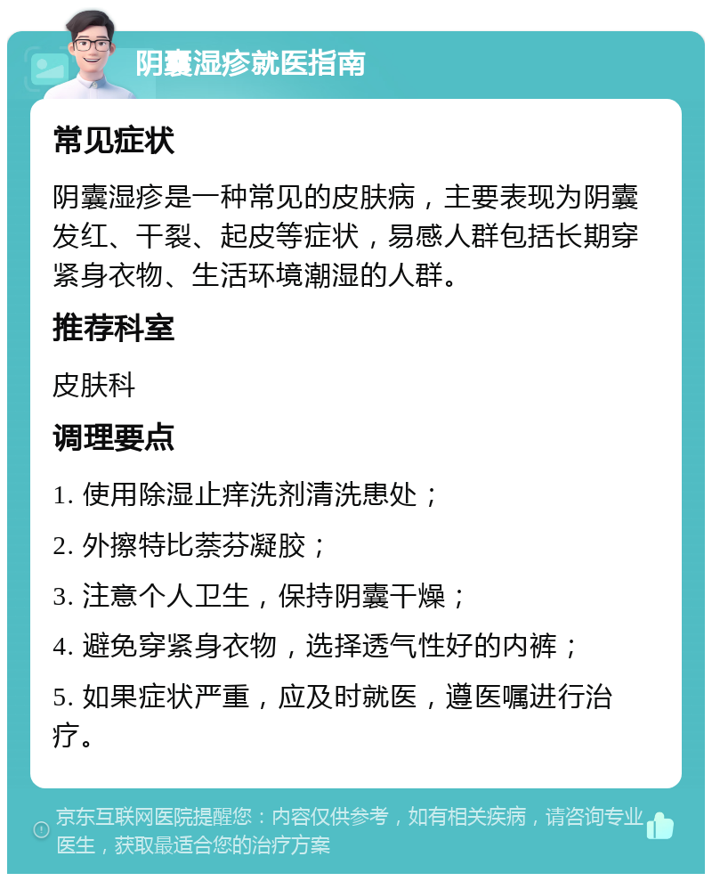 阴囊湿疹就医指南 常见症状 阴囊湿疹是一种常见的皮肤病，主要表现为阴囊发红、干裂、起皮等症状，易感人群包括长期穿紧身衣物、生活环境潮湿的人群。 推荐科室 皮肤科 调理要点 1. 使用除湿止痒洗剂清洗患处； 2. 外擦特比萘芬凝胶； 3. 注意个人卫生，保持阴囊干燥； 4. 避免穿紧身衣物，选择透气性好的内裤； 5. 如果症状严重，应及时就医，遵医嘱进行治疗。