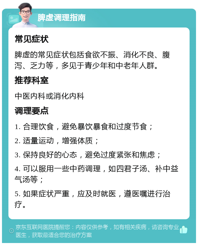 脾虚调理指南 常见症状 脾虚的常见症状包括食欲不振、消化不良、腹泻、乏力等，多见于青少年和中老年人群。 推荐科室 中医内科或消化内科 调理要点 1. 合理饮食，避免暴饮暴食和过度节食； 2. 适量运动，增强体质； 3. 保持良好的心态，避免过度紧张和焦虑； 4. 可以服用一些中药调理，如四君子汤、补中益气汤等； 5. 如果症状严重，应及时就医，遵医嘱进行治疗。