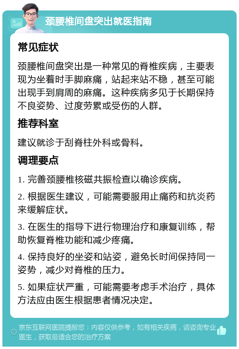 颈腰椎间盘突出就医指南 常见症状 颈腰椎间盘突出是一种常见的脊椎疾病，主要表现为坐着时手脚麻痛，站起来站不稳，甚至可能出现手到肩周的麻痛。这种疾病多见于长期保持不良姿势、过度劳累或受伤的人群。 推荐科室 建议就诊于刮脊柱外科或骨科。 调理要点 1. 完善颈腰椎核磁共振检查以确诊疾病。 2. 根据医生建议，可能需要服用止痛药和抗炎药来缓解症状。 3. 在医生的指导下进行物理治疗和康复训练，帮助恢复脊椎功能和减少疼痛。 4. 保持良好的坐姿和站姿，避免长时间保持同一姿势，减少对脊椎的压力。 5. 如果症状严重，可能需要考虑手术治疗，具体方法应由医生根据患者情况决定。