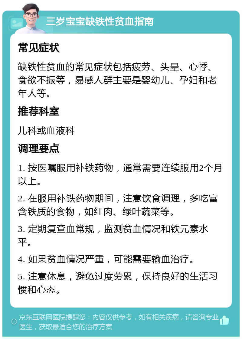 三岁宝宝缺铁性贫血指南 常见症状 缺铁性贫血的常见症状包括疲劳、头晕、心悸、食欲不振等，易感人群主要是婴幼儿、孕妇和老年人等。 推荐科室 儿科或血液科 调理要点 1. 按医嘱服用补铁药物，通常需要连续服用2个月以上。 2. 在服用补铁药物期间，注意饮食调理，多吃富含铁质的食物，如红肉、绿叶蔬菜等。 3. 定期复查血常规，监测贫血情况和铁元素水平。 4. 如果贫血情况严重，可能需要输血治疗。 5. 注意休息，避免过度劳累，保持良好的生活习惯和心态。