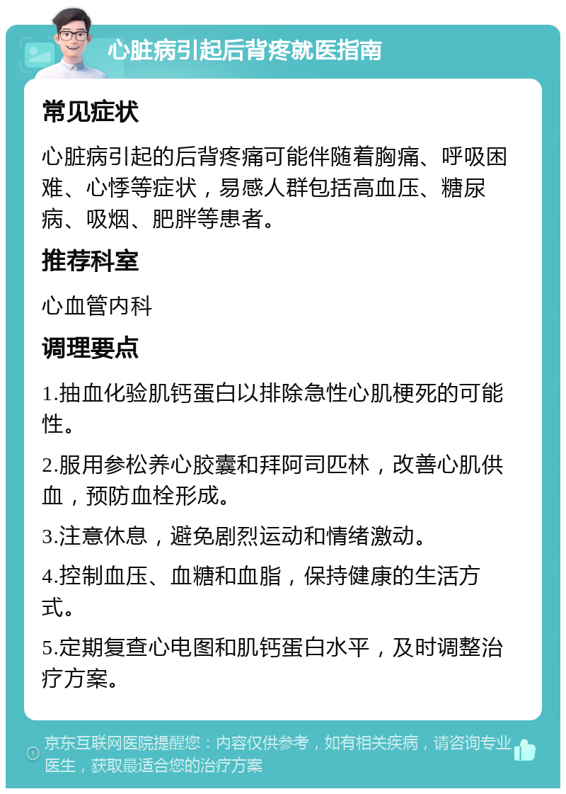 心脏病引起后背疼就医指南 常见症状 心脏病引起的后背疼痛可能伴随着胸痛、呼吸困难、心悸等症状，易感人群包括高血压、糖尿病、吸烟、肥胖等患者。 推荐科室 心血管内科 调理要点 1.抽血化验肌钙蛋白以排除急性心肌梗死的可能性。 2.服用参松养心胶囊和拜阿司匹林，改善心肌供血，预防血栓形成。 3.注意休息，避免剧烈运动和情绪激动。 4.控制血压、血糖和血脂，保持健康的生活方式。 5.定期复查心电图和肌钙蛋白水平，及时调整治疗方案。