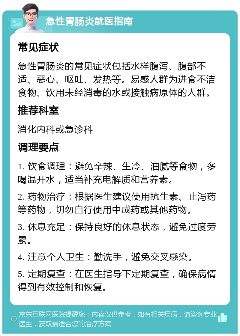 急性胃肠炎就医指南 常见症状 急性胃肠炎的常见症状包括水样腹泻、腹部不适、恶心、呕吐、发热等。易感人群为进食不洁食物、饮用未经消毒的水或接触病原体的人群。 推荐科室 消化内科或急诊科 调理要点 1. 饮食调理：避免辛辣、生冷、油腻等食物，多喝温开水，适当补充电解质和营养素。 2. 药物治疗：根据医生建议使用抗生素、止泻药等药物，切勿自行使用中成药或其他药物。 3. 休息充足：保持良好的休息状态，避免过度劳累。 4. 注意个人卫生：勤洗手，避免交叉感染。 5. 定期复查：在医生指导下定期复查，确保病情得到有效控制和恢复。