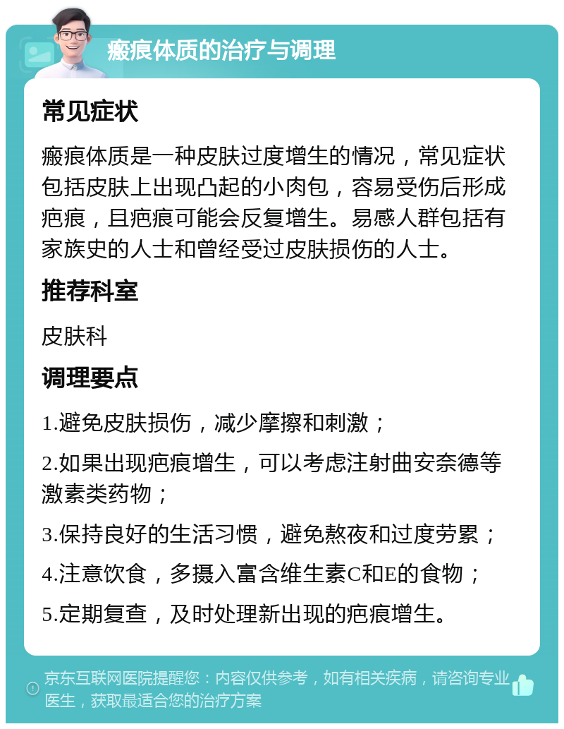 瘢痕体质的治疗与调理 常见症状 瘢痕体质是一种皮肤过度增生的情况，常见症状包括皮肤上出现凸起的小肉包，容易受伤后形成疤痕，且疤痕可能会反复增生。易感人群包括有家族史的人士和曾经受过皮肤损伤的人士。 推荐科室 皮肤科 调理要点 1.避免皮肤损伤，减少摩擦和刺激； 2.如果出现疤痕增生，可以考虑注射曲安奈德等激素类药物； 3.保持良好的生活习惯，避免熬夜和过度劳累； 4.注意饮食，多摄入富含维生素C和E的食物； 5.定期复查，及时处理新出现的疤痕增生。