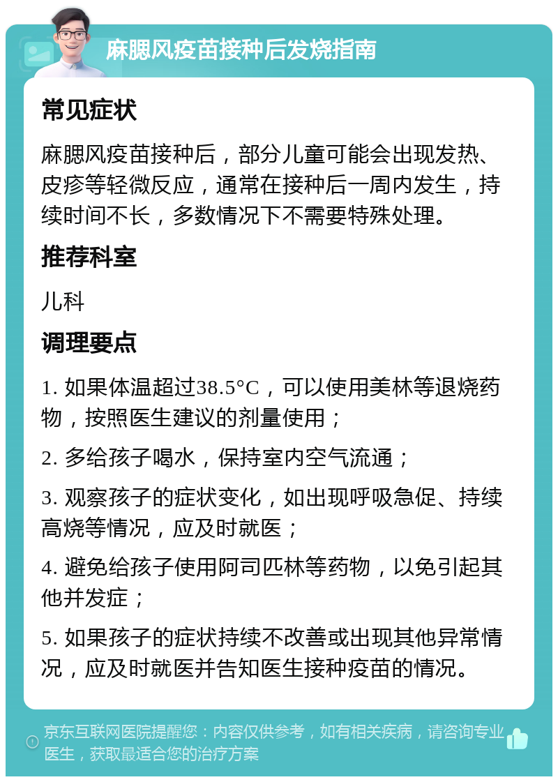 麻腮风疫苗接种后发烧指南 常见症状 麻腮风疫苗接种后，部分儿童可能会出现发热、皮疹等轻微反应，通常在接种后一周内发生，持续时间不长，多数情况下不需要特殊处理。 推荐科室 儿科 调理要点 1. 如果体温超过38.5°C，可以使用美林等退烧药物，按照医生建议的剂量使用； 2. 多给孩子喝水，保持室内空气流通； 3. 观察孩子的症状变化，如出现呼吸急促、持续高烧等情况，应及时就医； 4. 避免给孩子使用阿司匹林等药物，以免引起其他并发症； 5. 如果孩子的症状持续不改善或出现其他异常情况，应及时就医并告知医生接种疫苗的情况。