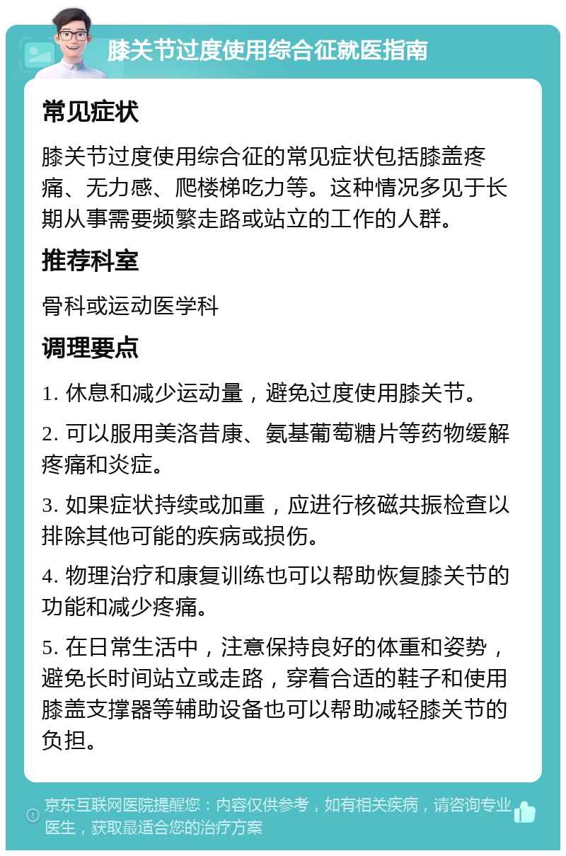 膝关节过度使用综合征就医指南 常见症状 膝关节过度使用综合征的常见症状包括膝盖疼痛、无力感、爬楼梯吃力等。这种情况多见于长期从事需要频繁走路或站立的工作的人群。 推荐科室 骨科或运动医学科 调理要点 1. 休息和减少运动量，避免过度使用膝关节。 2. 可以服用美洛昔康、氨基葡萄糖片等药物缓解疼痛和炎症。 3. 如果症状持续或加重，应进行核磁共振检查以排除其他可能的疾病或损伤。 4. 物理治疗和康复训练也可以帮助恢复膝关节的功能和减少疼痛。 5. 在日常生活中，注意保持良好的体重和姿势，避免长时间站立或走路，穿着合适的鞋子和使用膝盖支撑器等辅助设备也可以帮助减轻膝关节的负担。