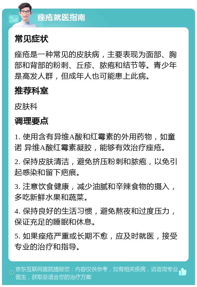 痤疮就医指南 常见症状 痤疮是一种常见的皮肤病，主要表现为面部、胸部和背部的粉刺、丘疹、脓疱和结节等。青少年是高发人群，但成年人也可能患上此病。 推荐科室 皮肤科 调理要点 1. 使用含有异维A酸和红霉素的外用药物，如童诺 异维A酸红霉素凝胶，能够有效治疗痤疮。 2. 保持皮肤清洁，避免挤压粉刺和脓疱，以免引起感染和留下疤痕。 3. 注意饮食健康，减少油腻和辛辣食物的摄入，多吃新鲜水果和蔬菜。 4. 保持良好的生活习惯，避免熬夜和过度压力，保证充足的睡眠和休息。 5. 如果痤疮严重或长期不愈，应及时就医，接受专业的治疗和指导。