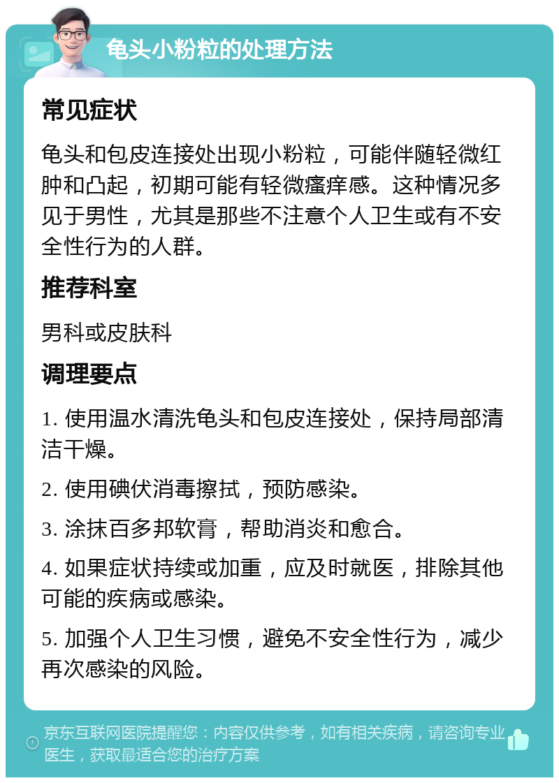 龟头小粉粒的处理方法 常见症状 龟头和包皮连接处出现小粉粒，可能伴随轻微红肿和凸起，初期可能有轻微瘙痒感。这种情况多见于男性，尤其是那些不注意个人卫生或有不安全性行为的人群。 推荐科室 男科或皮肤科 调理要点 1. 使用温水清洗龟头和包皮连接处，保持局部清洁干燥。 2. 使用碘伏消毒擦拭，预防感染。 3. 涂抹百多邦软膏，帮助消炎和愈合。 4. 如果症状持续或加重，应及时就医，排除其他可能的疾病或感染。 5. 加强个人卫生习惯，避免不安全性行为，减少再次感染的风险。