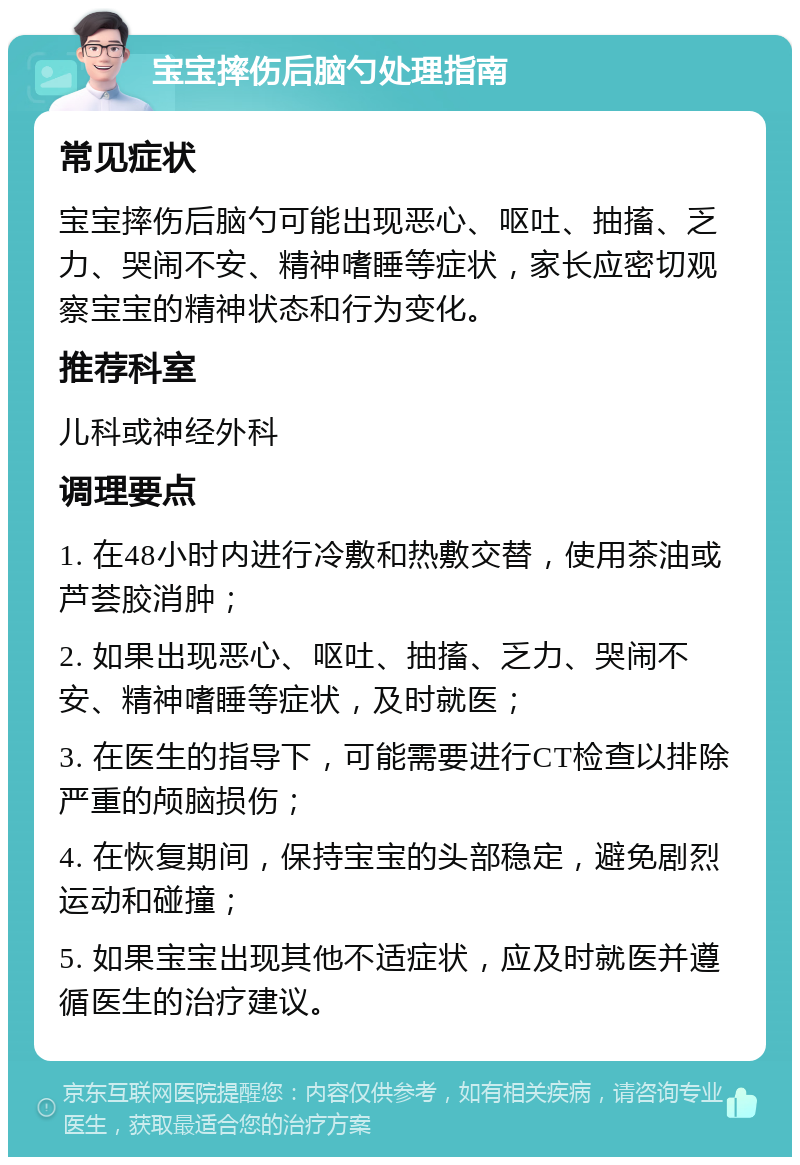 宝宝摔伤后脑勺处理指南 常见症状 宝宝摔伤后脑勺可能出现恶心、呕吐、抽搐、乏力、哭闹不安、精神嗜睡等症状，家长应密切观察宝宝的精神状态和行为变化。 推荐科室 儿科或神经外科 调理要点 1. 在48小时内进行冷敷和热敷交替，使用茶油或芦荟胶消肿； 2. 如果出现恶心、呕吐、抽搐、乏力、哭闹不安、精神嗜睡等症状，及时就医； 3. 在医生的指导下，可能需要进行CT检查以排除严重的颅脑损伤； 4. 在恢复期间，保持宝宝的头部稳定，避免剧烈运动和碰撞； 5. 如果宝宝出现其他不适症状，应及时就医并遵循医生的治疗建议。