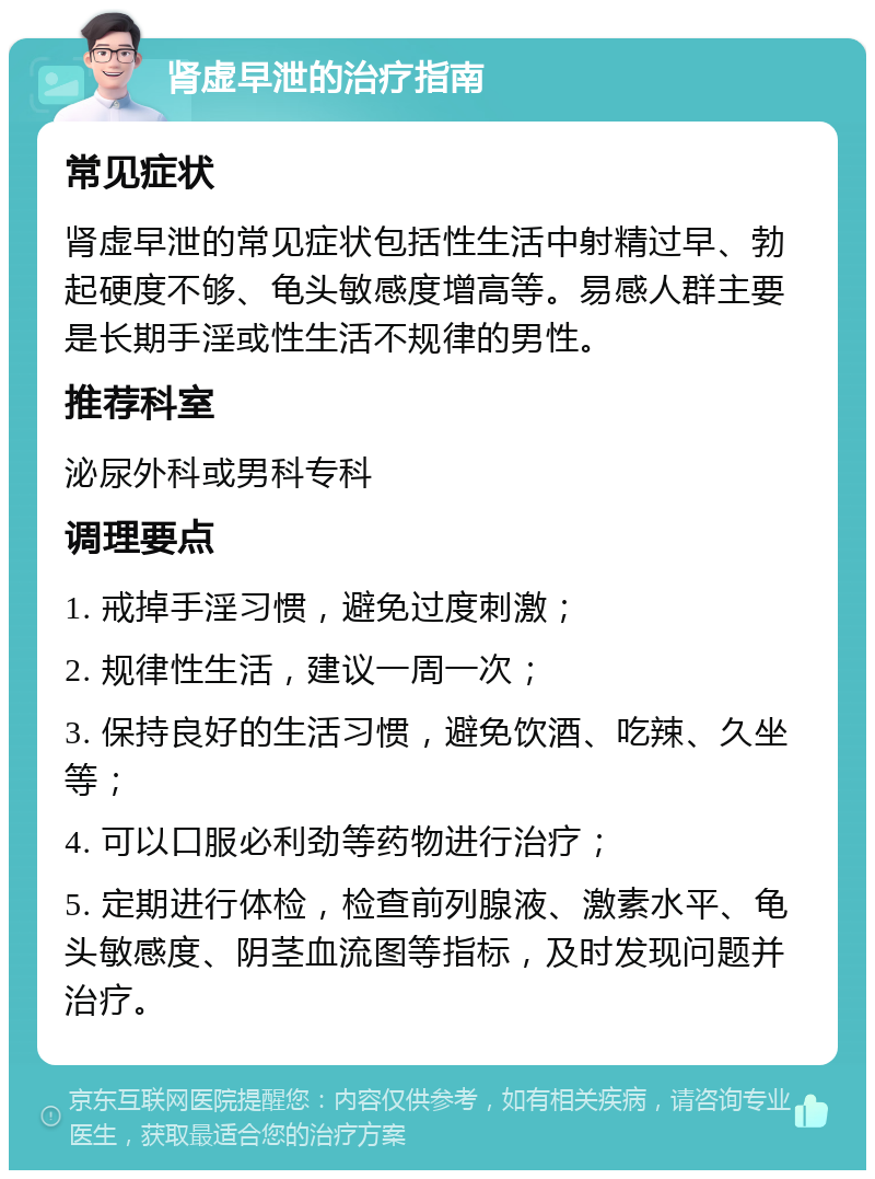 肾虚早泄的治疗指南 常见症状 肾虚早泄的常见症状包括性生活中射精过早、勃起硬度不够、龟头敏感度增高等。易感人群主要是长期手淫或性生活不规律的男性。 推荐科室 泌尿外科或男科专科 调理要点 1. 戒掉手淫习惯，避免过度刺激； 2. 规律性生活，建议一周一次； 3. 保持良好的生活习惯，避免饮酒、吃辣、久坐等； 4. 可以口服必利劲等药物进行治疗； 5. 定期进行体检，检查前列腺液、激素水平、龟头敏感度、阴茎血流图等指标，及时发现问题并治疗。