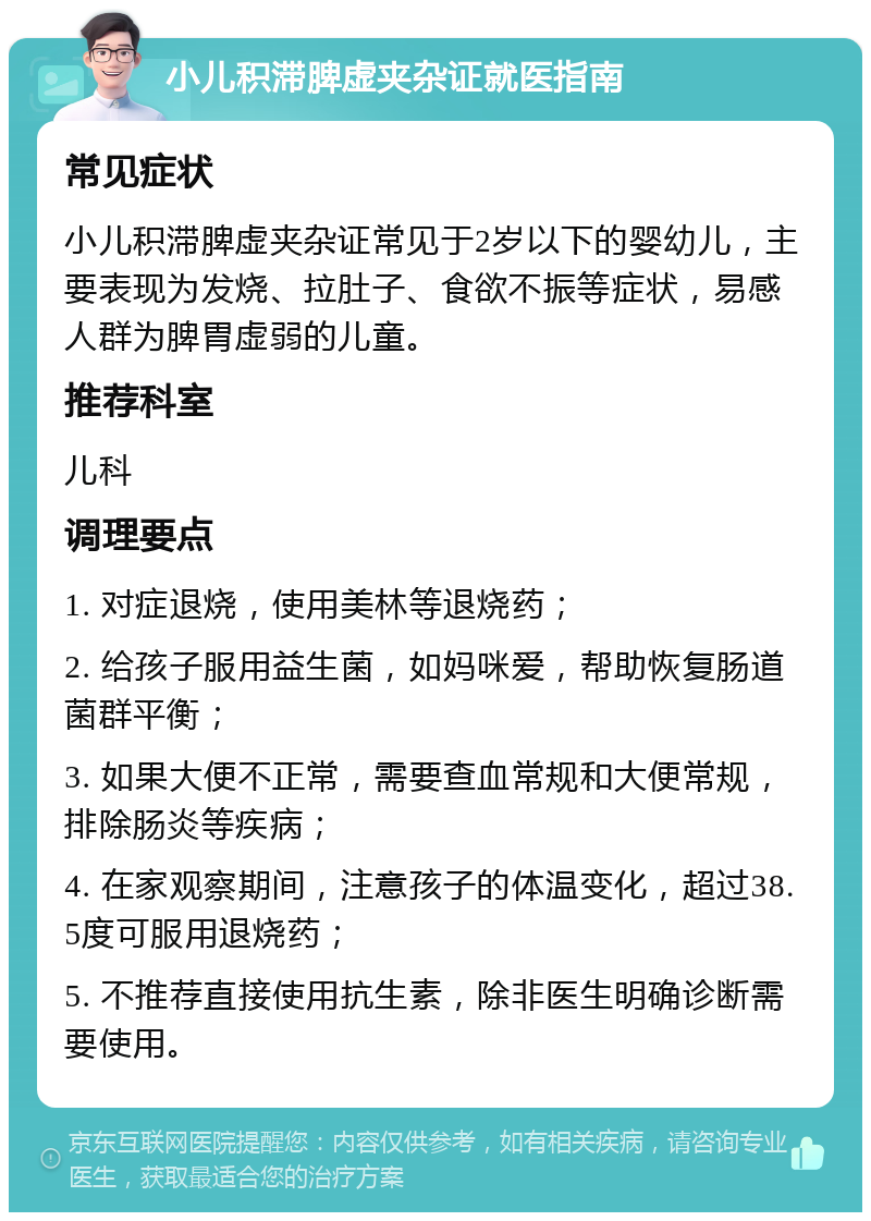 小儿积滞脾虚夹杂证就医指南 常见症状 小儿积滞脾虚夹杂证常见于2岁以下的婴幼儿，主要表现为发烧、拉肚子、食欲不振等症状，易感人群为脾胃虚弱的儿童。 推荐科室 儿科 调理要点 1. 对症退烧，使用美林等退烧药； 2. 给孩子服用益生菌，如妈咪爱，帮助恢复肠道菌群平衡； 3. 如果大便不正常，需要查血常规和大便常规，排除肠炎等疾病； 4. 在家观察期间，注意孩子的体温变化，超过38.5度可服用退烧药； 5. 不推荐直接使用抗生素，除非医生明确诊断需要使用。