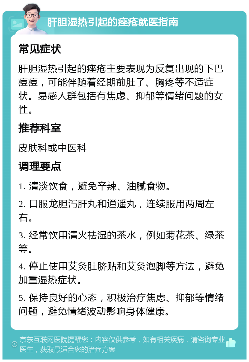 肝胆湿热引起的痤疮就医指南 常见症状 肝胆湿热引起的痤疮主要表现为反复出现的下巴痘痘，可能伴随着经期前肚子、胸疼等不适症状。易感人群包括有焦虑、抑郁等情绪问题的女性。 推荐科室 皮肤科或中医科 调理要点 1. 清淡饮食，避免辛辣、油腻食物。 2. 口服龙胆泻肝丸和逍遥丸，连续服用两周左右。 3. 经常饮用清火祛湿的茶水，例如菊花茶、绿茶等。 4. 停止使用艾灸肚脐贴和艾灸泡脚等方法，避免加重湿热症状。 5. 保持良好的心态，积极治疗焦虑、抑郁等情绪问题，避免情绪波动影响身体健康。