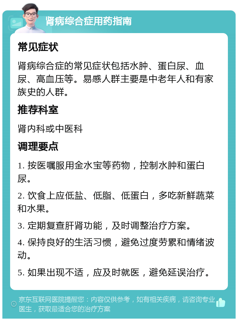 肾病综合症用药指南 常见症状 肾病综合症的常见症状包括水肿、蛋白尿、血尿、高血压等。易感人群主要是中老年人和有家族史的人群。 推荐科室 肾内科或中医科 调理要点 1. 按医嘱服用金水宝等药物，控制水肿和蛋白尿。 2. 饮食上应低盐、低脂、低蛋白，多吃新鲜蔬菜和水果。 3. 定期复查肝肾功能，及时调整治疗方案。 4. 保持良好的生活习惯，避免过度劳累和情绪波动。 5. 如果出现不适，应及时就医，避免延误治疗。
