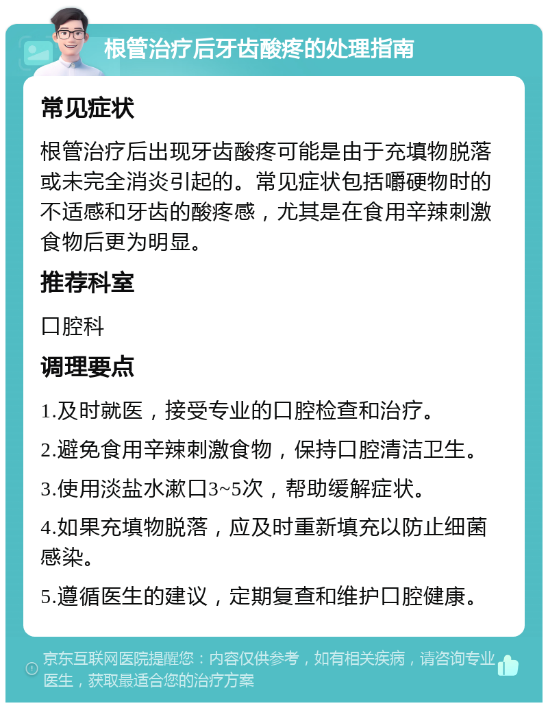 根管治疗后牙齿酸疼的处理指南 常见症状 根管治疗后出现牙齿酸疼可能是由于充填物脱落或未完全消炎引起的。常见症状包括嚼硬物时的不适感和牙齿的酸疼感，尤其是在食用辛辣刺激食物后更为明显。 推荐科室 口腔科 调理要点 1.及时就医，接受专业的口腔检查和治疗。 2.避免食用辛辣刺激食物，保持口腔清洁卫生。 3.使用淡盐水漱口3~5次，帮助缓解症状。 4.如果充填物脱落，应及时重新填充以防止细菌感染。 5.遵循医生的建议，定期复查和维护口腔健康。