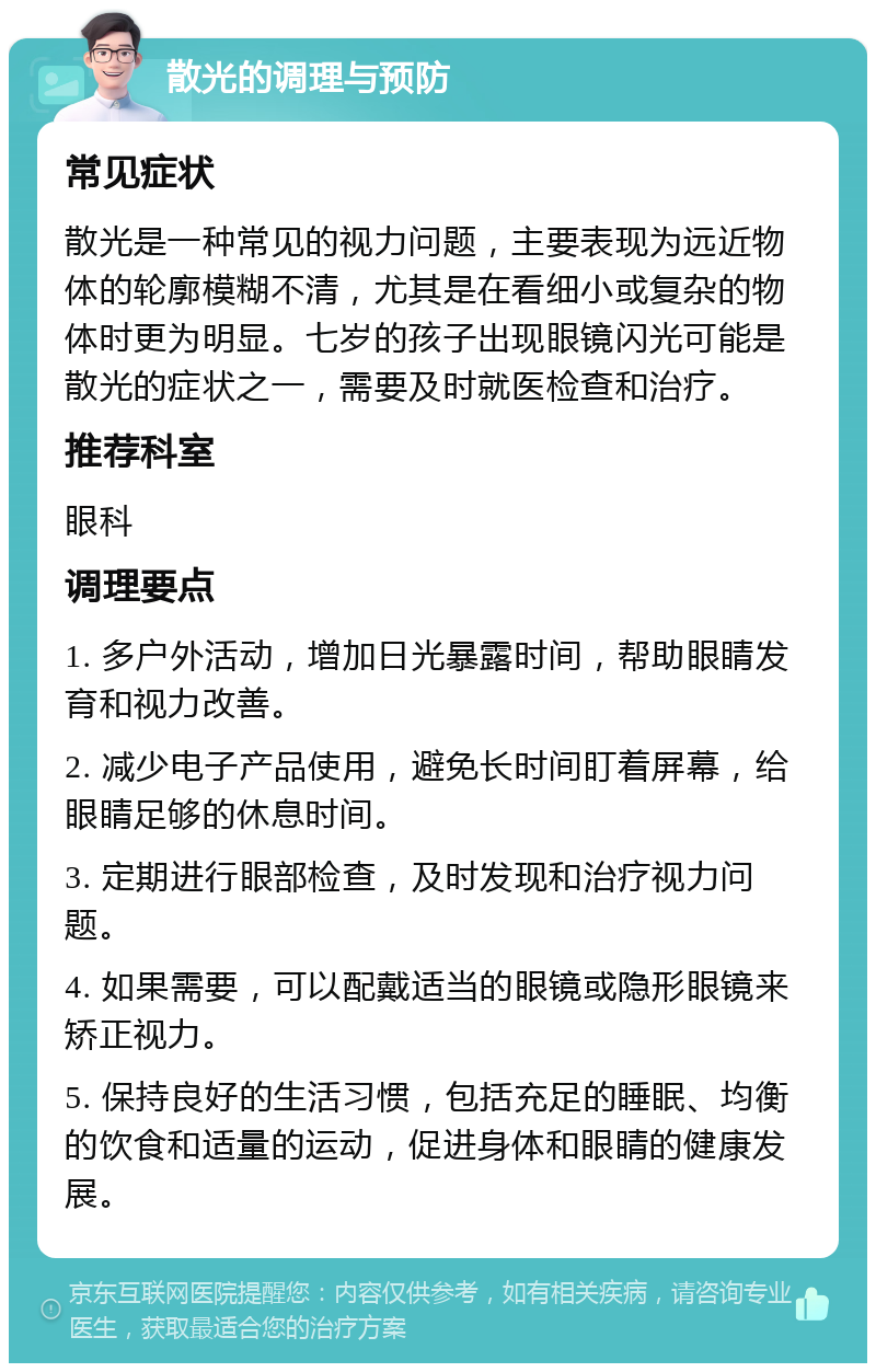 散光的调理与预防 常见症状 散光是一种常见的视力问题，主要表现为远近物体的轮廓模糊不清，尤其是在看细小或复杂的物体时更为明显。七岁的孩子出现眼镜闪光可能是散光的症状之一，需要及时就医检查和治疗。 推荐科室 眼科 调理要点 1. 多户外活动，增加日光暴露时间，帮助眼睛发育和视力改善。 2. 减少电子产品使用，避免长时间盯着屏幕，给眼睛足够的休息时间。 3. 定期进行眼部检查，及时发现和治疗视力问题。 4. 如果需要，可以配戴适当的眼镜或隐形眼镜来矫正视力。 5. 保持良好的生活习惯，包括充足的睡眠、均衡的饮食和适量的运动，促进身体和眼睛的健康发展。