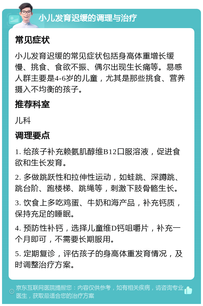 小儿发育迟缓的调理与治疗 常见症状 小儿发育迟缓的常见症状包括身高体重增长缓慢、挑食、食欲不振、偶尔出现生长痛等。易感人群主要是4-6岁的儿童，尤其是那些挑食、营养摄入不均衡的孩子。 推荐科室 儿科 调理要点 1. 给孩子补充赖氨肌醇维B12口服溶液，促进食欲和生长发育。 2. 多做跳跃性和拉伸性运动，如蛙跳、深蹲跳、跳台阶、跑楼梯、跳绳等，刺激下肢骨骼生长。 3. 饮食上多吃鸡蛋、牛奶和海产品，补充钙质，保持充足的睡眠。 4. 预防性补钙，选择儿童维D钙咀嚼片，补充一个月即可，不需要长期服用。 5. 定期复诊，评估孩子的身高体重发育情况，及时调整治疗方案。