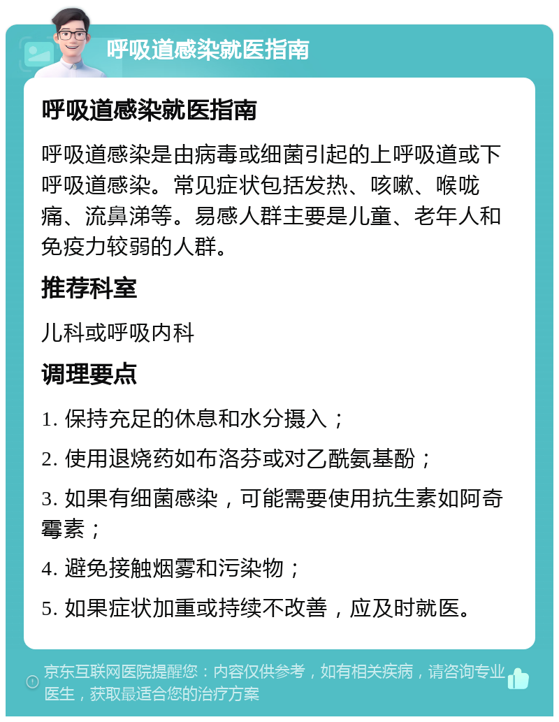 呼吸道感染就医指南 呼吸道感染就医指南 呼吸道感染是由病毒或细菌引起的上呼吸道或下呼吸道感染。常见症状包括发热、咳嗽、喉咙痛、流鼻涕等。易感人群主要是儿童、老年人和免疫力较弱的人群。 推荐科室 儿科或呼吸内科 调理要点 1. 保持充足的休息和水分摄入； 2. 使用退烧药如布洛芬或对乙酰氨基酚； 3. 如果有细菌感染，可能需要使用抗生素如阿奇霉素； 4. 避免接触烟雾和污染物； 5. 如果症状加重或持续不改善，应及时就医。